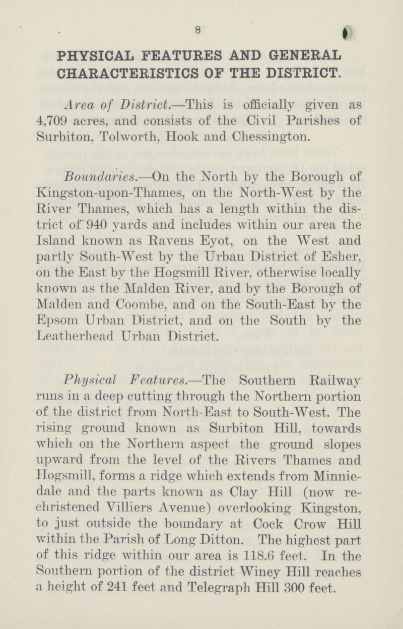 8 PHYSICAL FEATURES AND GENERAL CHARACTERISTICS OF THE DISTRICT. Area of District.— This is officially given as 4,709 acres, and consists of the Civil Parishes of Surbiton, Tolworth, Hook and Chessington. Boundaries.—On the North by the Borough of Kingston-upon-Thames, on the North-West by the River Thames, which has a length within the dis trict of 940 yards and includes within our area the Island known as Ravens Eyot, on the West and partly South-West. by the Urban District of Esher, on the East by the Hogsmill River, otherwise locally known as the Maiden River, and by the Borough of Maiden and Coombe, and on the South-East by the Epsom Urban District, and on the South by the Leatherhead Urban District. Physical Features.—The Southern Railway runs in a deep cutting through the Northern portion of the district from North-East to South-West. The rising ground known as Surbiton Hill, towards which on the Northern aspect the ground slopes upward from the level of the Rivers Thames and Hogsmill, forms a ridge which extends from Minnie dale and the parts known as Clay Hill (now re christened Villiers Avenue) overlooking Kingston, to just outside the boundary at Cock Crow Hill within the Parish of Long Ditton. The highest part of this ridge within our area is 118.6 feet. In the Southern portion of the district Winey Hill reaches a height of 241 feet and Telegraph Hill 300 feet.