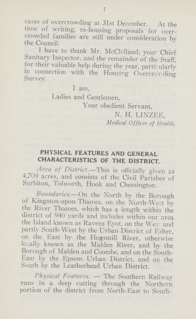 7 cases of overcrowding at 31st December. At the time of writing, re-housing proposals for over crowded families are still under consideration by the Council. I have to thank Mr. McClelland, your Chief Sanitary Inspector, and the remainder of the Staff, for their valuable help during the year, particularly in connection with the Housing Overcrowding Survey. I am, Ladies and Gentlemen, Your obedient Servant, N. H. LINZEE, Medical Officer of Health. PHYSICAL FEATURES AND GENERAL CHARACTERISTICS OF THE DISTRICT. Area of District.—This is officially given as 4,709 acres, and consists of the Civil Parishes of Surbiton, Tolworth, Hook and Chessington. Boundaries.—On the North by the Borough of Kingston-upon-Thames, on the North-West by the River Thames, which has a length within the district of 940 yards and includes within our area the Island known as Ravens Eyot, on the West and partly South-West by the Urban District of Esher, on the East by the Hogsmill River, otherwise locally known as the Maiden River, and by the Borough of Maiden and Coombe, and on the South East by the Epsom Urban District, and on the South by the Leatherhead Urban District. Physical Features. — The Southern Railway runs in a deep cutting through the Northern portion of the district from North-East to South-