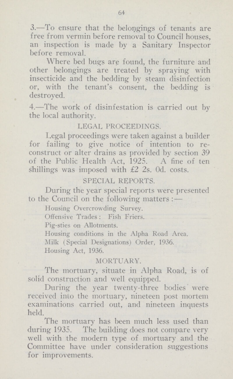 64 3.—To ensure that the belongings of tenants are free from vermin before removal to Council houses, an inspection is made by a Sanitary Inspector before removal. Where bed bugs are found, the furniture and other belongings are treated by spraying with insecticide and the bedding by steam disinfection or, with the tenant's consent, the bedding is destroved. 4.—The work of disinfestation is carried out by the local authority. LEGAL PROCEEDINGS. Legal proceedings were taken against a builder for failing to give notice of intention to re construct or alter drains as provided by section 39 of the Public Health Act, 1925. A fine of ten shillings was imposed with £2 2s. Od. costs. SPECIAL REPORTS. During the year special reports were presented to the Council on the following matters :— Housing Overcrowding Survey. Offensive Trades: Fish Friers. Pig-sties on Allotments. Housing conditions in the Alpha Road Area. Milk (Special Designations) Order, 1936. Housing Act, 1936. MORTUARY. The mortuary, situate in Alpha Road, is of solid construction and well equipped. During the year twenty-three bodies were received into the mortuary, nineteen post mortem examinations carried out, and nineteen inquests held. The mortuary has been much less used than during 1935. The building does not compare very well with the modern type of mortuary and the Committee have under consideration suggestions for improvements.