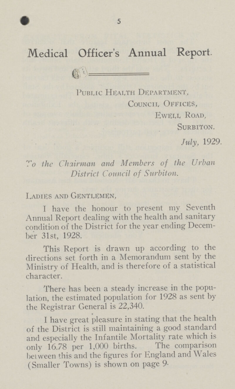 Medical Officer's Annual Report. —— Pubuc HEAlTH Department, Council, Offices, Ewell. Road, SURBITON. July, 1929. To the Chairman and Members of the Urban District Council of Surbiton. Ladies and Gentlemen, I have the honour to present my Seventh Annual Report dealing with the health and sanitary condition of the District for the year ending Decem ber 31st, 1928. This Report is drawn up according to the directions set forth in a Memorandum sent by the Ministry of Health, and is therefore of a statistical character. There has been a steady increase in the popu lation, the estimated population for 1928 as sent by the Registrar General is 22,340. I have great pleasure in stating that the health of the District is still maintaining a good standard and especially the Infantile Mortality rate which is only 16.78 per 1,000 births. The comparison between this and the figures for England and Wales (Smaller Towns) is shown on page 9.