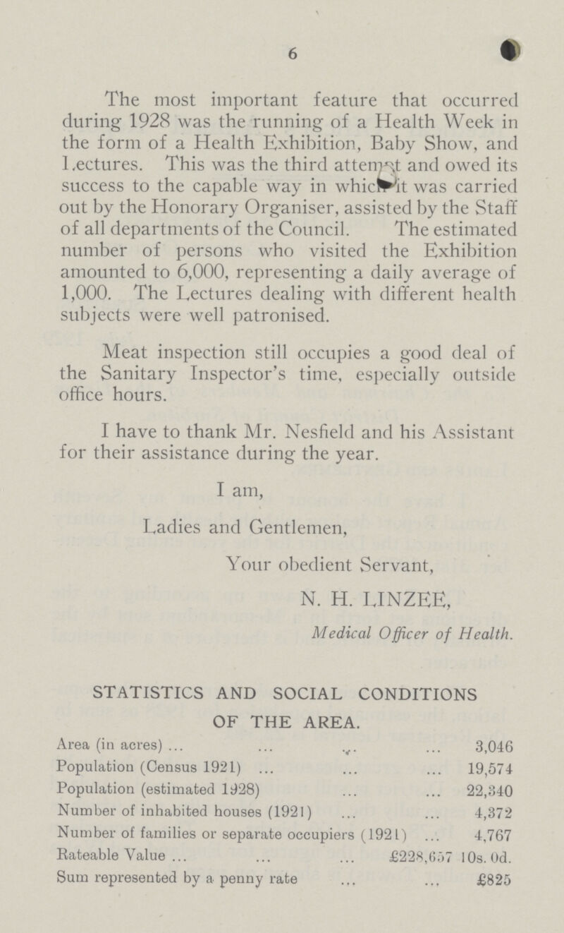 6 The most important feature that occurred during 1928 was the running of a Health Week in the form of a Health Exhibition, Baby Show, and Lectures. This was the third attempt and owed its success to the capable way in whic It was carried out by the Honorary Organiser, assisted by the Staff of all departments of the Council. The estimated number of persons who visited the Exhibition amounted to 6,000, representing a daily average of 1,000. The Lectures dealing with different health subjects were well patronised. Meat inspection still occupies a good deal of the Sanitary Inspector's time, especially outside office hours. I have to thank Mr. Nesfield and his Assistant for their assistance during the year. I am, Ladies and Gentlemen, Your obedient Servant, N. H. LINZEE, Medical Officer of Health. STATISTICS AND SOCIAL CONDITIONS OF THE AREA. Area (in acres) 3,046 Population (Census 1921) 19,574 Population (estimated 1928) 22,340 Number of inhabited houses (1921) 4,372 Number of families or separate occupiers (1921) 4,767 Rateable Value £228,657 10s. 0d. Sum represented by a penny rate 825