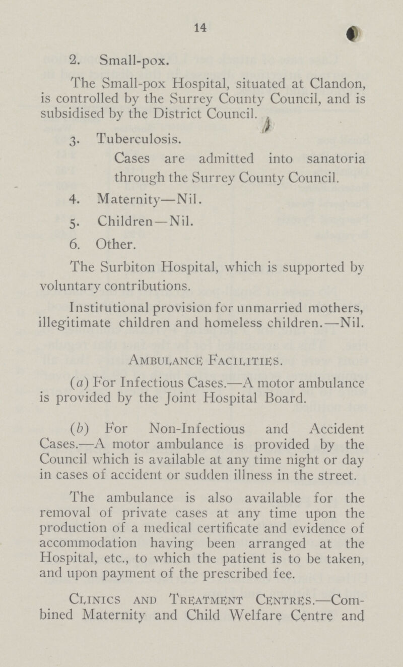 14 2. Small-pox. The Small-pox Hospital, situated at Clandon, is controlled by the Surrey County Council, and is subsidised by the District Council. 3. Tuberculosis. Cases are admitted into sanatoria through the Surrey County Council. 4. Maternity—Nil. 5. Children — Nil. 6. Other. The Surbiton Hospital, which is supported by voluntary contributions. Institutional provision for unmarried mothers, illegitimate children and homeless children.—Nil. Ambulance; Facilities. (a) For Infectious Cases.—A motor ambulance is provided by the Joint Hospital Board. (b) For Non-Infectious and Accident Cases.-—A motor ambulance is provided by the Council which is available at any time night or day in cases of accident or sudden illness in the street. The ambulance is also available for the removal of private cases at any time upon the production of a medical certificate and evidence of accommodation having been arranged at the Hospital, etc., to which the patient is to be taken, and upon payment of the prescribed fee. Clinics and Treatment Centres.—Com bined Maternity and Child Welfare Centre and