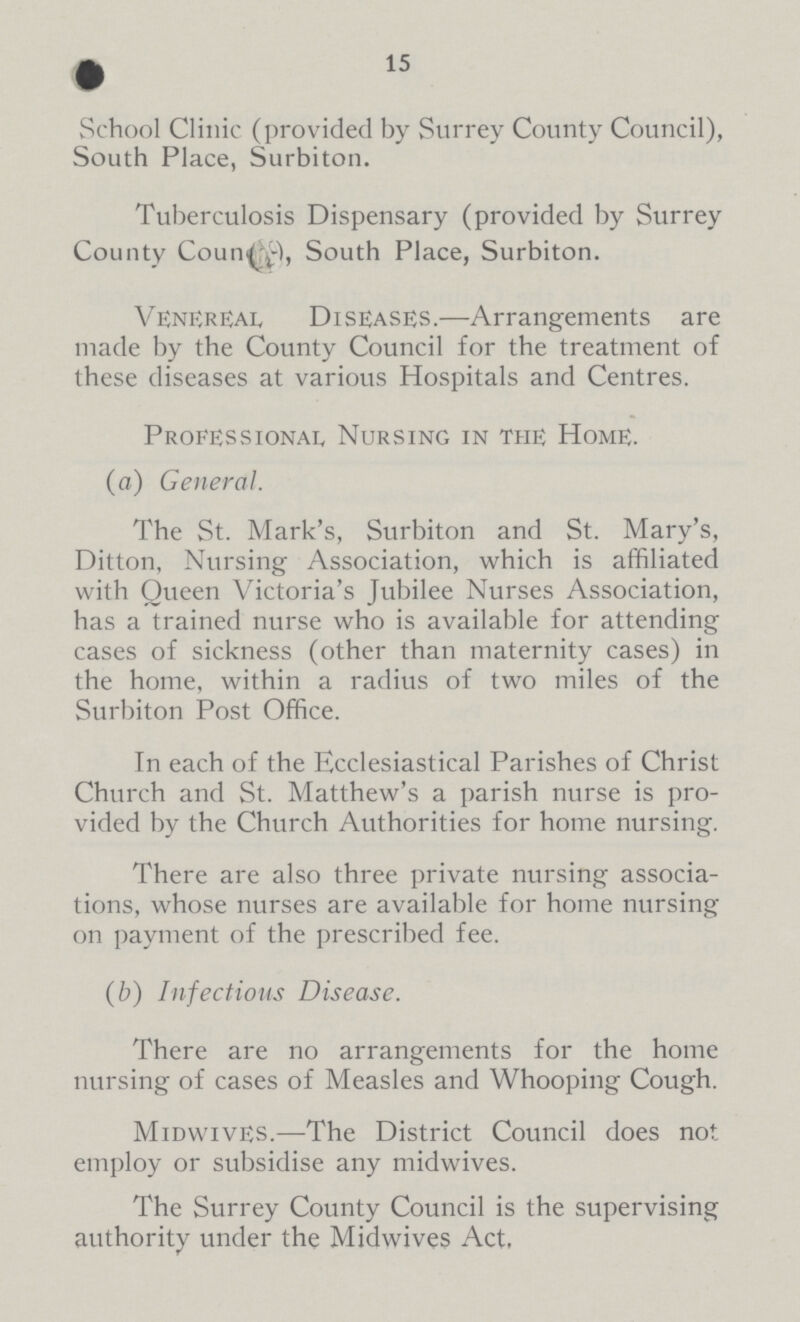 15 School Clinic (provided by Surrey County Council), South Place, Surbiton. Tuberculosis Dispensary (provided by Surrey County Coun, South Place, Surbiton. Venereal Diseases.—Arrangements are made by the County Council for the treatment of these diseases at various Hospitals and Centres. Professional Nursing in the Home. (a) General. The St. Mark's, Surbiton and St. Mary's, Ditton, Nursing Association, which is affiliated with Queen Victoria's Jubilee Nurses Association, has a trained nurse who is available for attending cases of sickness (other than maternity cases) in the home, within a radius of two miles of the Surbiton Post Office. In each of the Ecclesiastical Parishes of Christ Church and St. Matthew's a parish nurse is pro vided by the Church Authorities for home nursing. There are also three private nursing associa tions, whose nurses are available for home nursing on payment of the prescribed fee. (b) Infectious Disease. There are no arrangements for the home nursing of cases of Measles and Whooping Cough. MidwivES.—The District Council does not employ or subsidise any midwives. The Surrey County Council is the supervising authority under the Midwives Act,