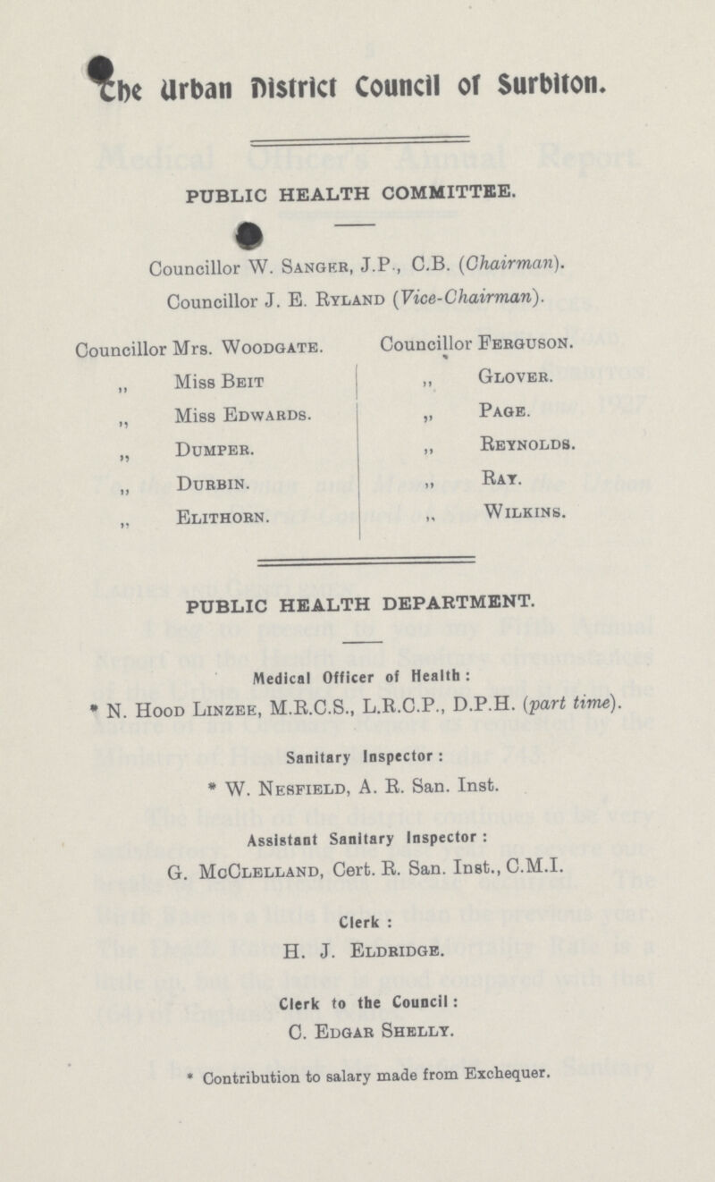 The Urban District Council of Surbiton. PUBLIC HEALTH COMMITTEE. Councillor W. Sanger, J.P., C.B. (Chairman). Councillor J. E. Ryland (Vice-Chairman). Councillor Mrs. Woodgate. „ Miss Beit „ Miss Edwards. „ Dumper. „ Durbin. „ Elithorn. Councillor Ferguson. „ Glover. „ Page. ,, Reynolds. ,, Ray. „ Wilkins. PUBLIC HEALTH DEPARTMENT. Medical Officer of Health : * N. Hood Linzee, M.R.C.S., L.R.C.P., D.P.H. (part time). Sanitary Inspector : * W. Nesfield, A. R. San. Inst. Assistant Sanitary Inspector : G. McClelland, Cert. R. San. Inst., C.M.I. Clerk : H. J. Eldridge. Clerk to the Council: C. Edgar Shelly. * Contribution to salary made from Exchequer.