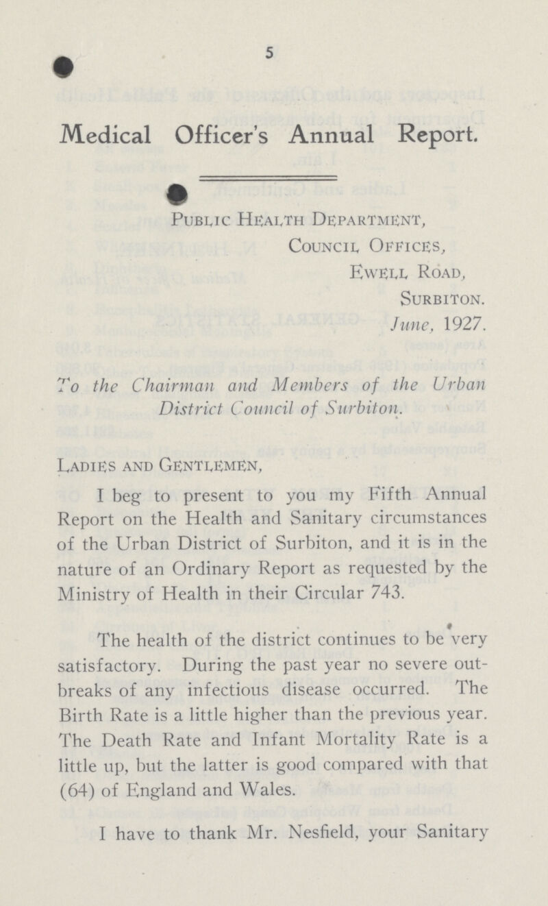 5 Medical Officer's Annual Report. Public Health Department, Council Offices, Ewell Road, Surbiton. June, 1927. To the Chairman and Members of the Urban District Council of Surbiton. Ladies and Gentlemen, I beg to present to you my Fifth Annual Report on the Health and Sanitary circumstances of the Urban District of Surbiton, and it is in the nature of an Ordinary Report as requested by the Ministry of Health in their Circular 743. The health of the district continues to be very satisfactory. During the past year no severe out breaks of any infectious disease occurred. The Birth Rate is a little higher than the previous year. The Death Rate and Infant Mortality Rate is a little up, but the latter is good compared with that (64) of England and Wales. I have to thank Mr. Nesfield, your Sanitary