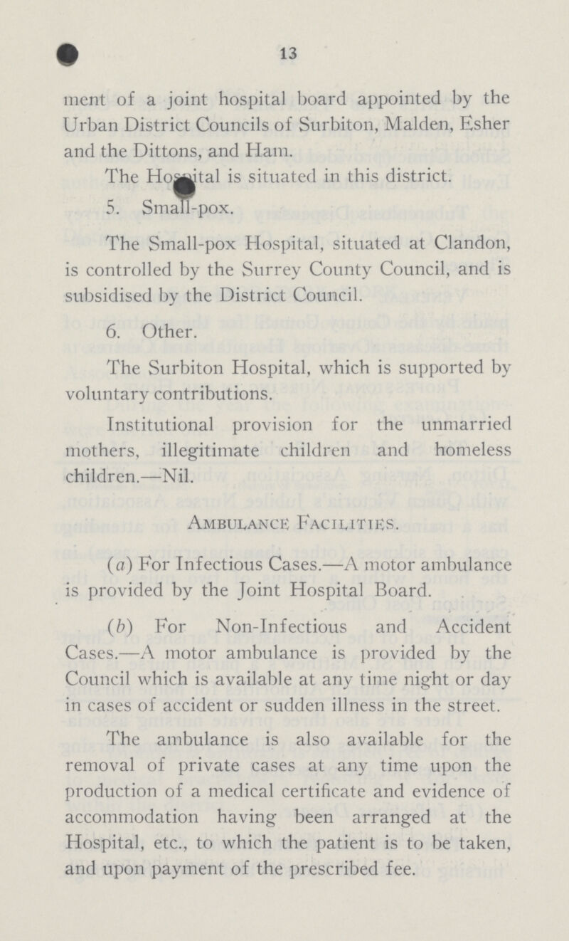 13 ment of a joint hospital board appointed by the Urban District Councils of Surbiton, Maiden, Esher and the Dittons, and Ham. The Hospital is situated in this district. 5. Small-pox. The Small-pox Hospital, situated at Clandon, is controlled by the Surrey County Council, and is subsidised by the District Council. 6. Other. The Surbiton Hospital, which is supported by voluntary contributions. Institutional provision for the unmarried mothers, illegitimate children and homeless children.—Nil. Ambulance Facilities. (a) For Infectious Cases.—A motor ambulance is provided by the Joint Hospital Board. (b) For Non-Infectious and Accident Cases.—A motor ambulance is provided by the Council which is available at any time night or day in cases of accident or sudden illness in the street. The ambulance is also available for the removal of private cases at any time upon the production of a medical certificate and evidence of accommodation having been arranged at the Hospital, etc., to which the patient is to be taken, and upon payment of the prescribed fee.
