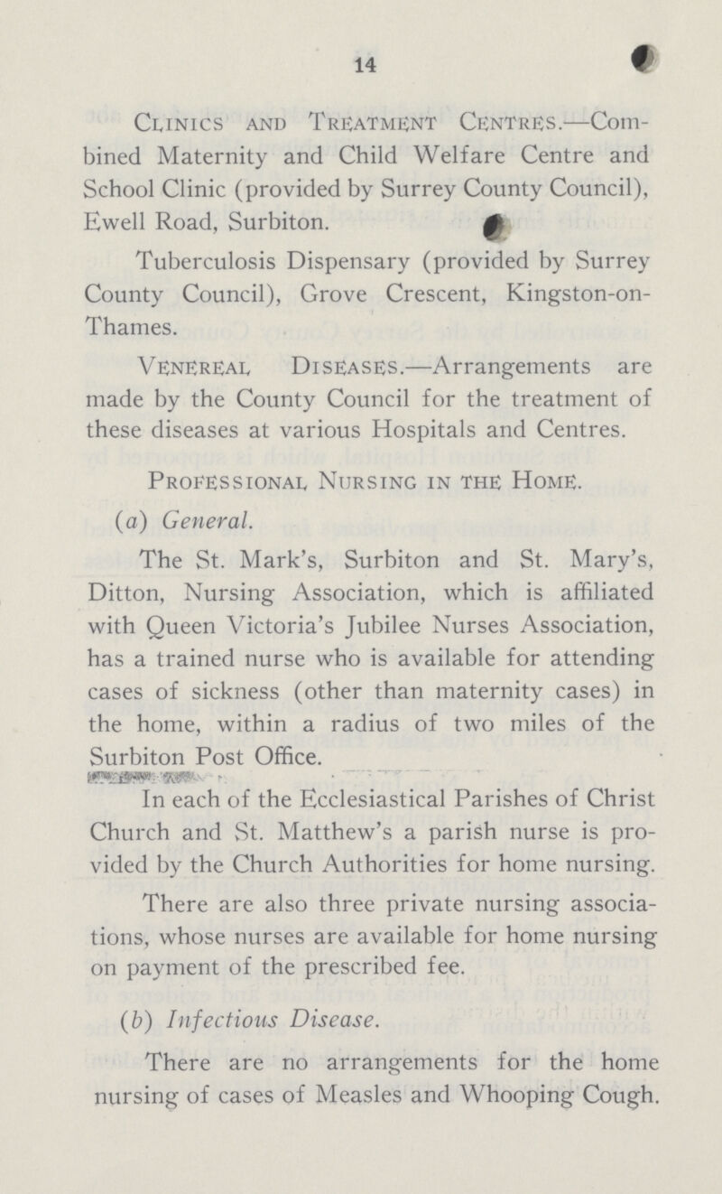14 Clinics and Treatment Centres.—Com bined Maternity and Child Welfare Centre and School Clinic (provided by Surrey County Council), Ewell Road, Surbiton. Tuberculosis Dispensary (provided by Surrey County Council), Grove Crescent, Kingston-on Thames. Venereal Diseases.—Arrangements are made by the County Council for the treatment of these diseases at various Hospitals and Centres. Professional Nursing in the Home. (a) General. The St. Mark's, Surbiton and St. Mary's, Ditton, Nursing Association, which is affiliated with Queen Victoria's Jubilee Nurses Association, has a trained nurse who is available for attending cases of sickness (other than maternity cases) in the home, within a radius of two miles of the Surbiton Post Office. In each of the Ecclesiastical Parishes of Christ Church and St. Matthew's a parish nurse is pro vided by the Church Authorities for home nursing. There are also three private nursing associa tions, whose nurses are available for home nursing on payment of the prescribed fee. (b) Infections Disease. There are no arrangements for the home nursing of cases of Measles and Whooping Cough.