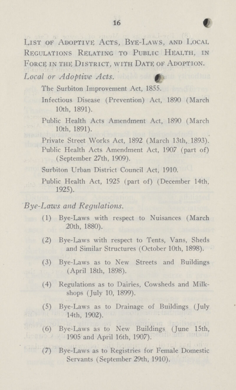 16 List of Adoptive Acts, Bye-Laws, and Local Regulations Relating to Public Health, in Force in the District, with Date of Adoption. Local or Adoptive Acts. The Surbiton Improvement Act, 1855. Infectious Disease (Prevention) Act, 1890 (March 10th, 1891). Public Health Acts Amendment Act, 1890 (March 10th, 1891). Private Street Works Act, 1892 (March 13th, 1893). Public Health Acts Amendment Act, 1907 (part of) (September 27th, 1909). Surbiton Urban District Council Act, 1910. Public Health Act, 1925 (part of) (December 14th, 1925). Bye-Laws and Regulations. (1) Bye-Laws with respect to Nuisances (March 20th, 1880). (2) Bye-Laws with respect to Tents, Vans, Sheds and Similar Structures (October 10th, 1898). (3) Bye-Laws as to New Streets and Buildings (April 18th, 1898). (4) Regulations as to Dairies, Cowsheds and Milk- shops (July 10, 1899). (5) Bye-Laws as to Drainage of Buildings (July 14th, 1902). (6) Bye-Laws as to New Buildings (June 15th, 1905 and April 16th, 1907). (7) Bye-Laws as to Registries for Female Domestic Servants (September 29th, 1910).
