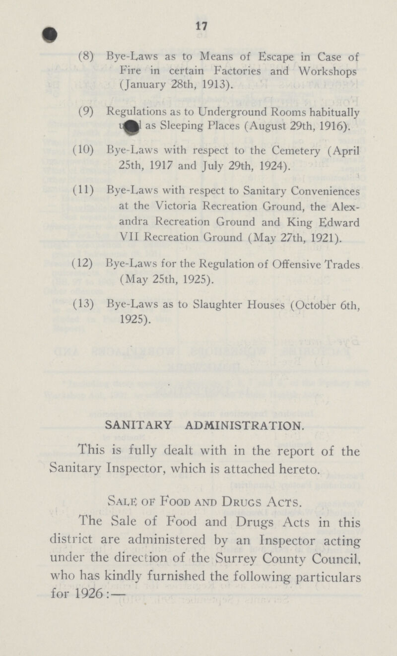 17 (8) Bye-Laws as to Means of Escape in Case of Fire in certain Factories and Workshops (January 28th, 1913). (9) Regulations as to Underground Rooms habitually ??? as Sleeping Places (August 29th, 1916). (10) Bye-Laws with respect to the Cemetery (April 25th, 1917 and July 29th, 1924). (11) Bye-Laws with respect to Sanitary Conveniences at the Victoria Recreation Ground, the Alex andra Recreation Ground and King Edward VII Recreation Ground (May 27th, 1921). (12) Bye-Laws for the Regulation of Offensive Trades (May 25th, 1925). (13) Bye-Laws as to Slaughter Houses (October 6th, 1925). SANITARY ADMINISTRATION. This is fully dealt with in the report of the Sanitary Inspector, which is attached hereto. Sale of Food and Drugs Acts. The Sale of Food and Drugs Acts in this district are administered by an Inspector acting under the direction of the Surrey County Council, who has kindly furnished the following particulars for 1926: —