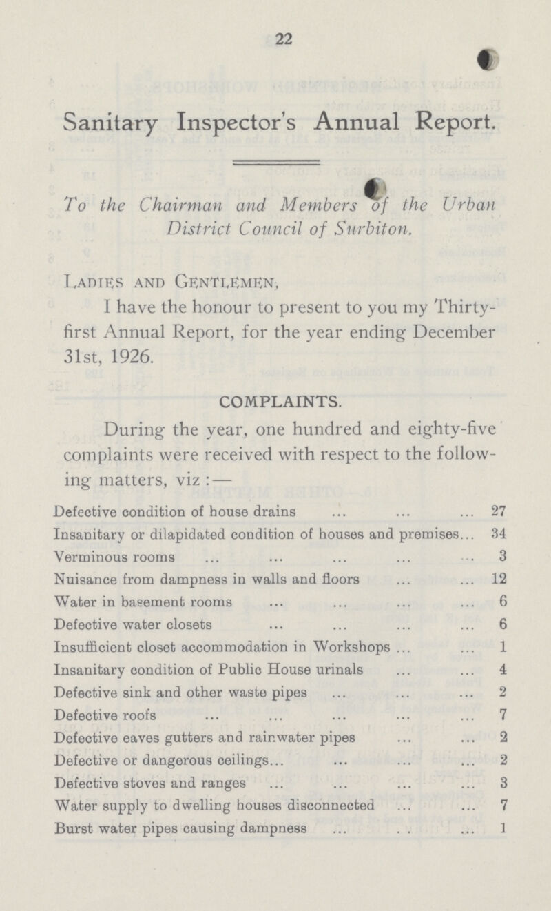 22 Sanitary Inspector's Annual Report. To the Chairman and Members of the Urban District Council of Surbiton. Ladies and Gentlemen, I have the honour to present to you my Thirty first Annual Report, for the year ending December 31st, 1926. COMPLAINTS. During the year, one hundred and eighty-five complaints were received with respect to the follow ing matters, viz:— Defective condition of house drains 27 Insanitary or dilapidated condition of houses and premises 34 Verminous rooms 3 Nuisance from dampness in walls and floors 12 Water in basement rooms 6 Defective water closets 6 Insufficient closet accommodation in Workshops 1 Insanitary condition of Public House urinals 4 Defective sink and other waste pipes 2 Defective roofs 7 Defective eaves gutters and rainwater pipes 2 Defective or dangerous ceilings 2 Defective stoves and ranges 3 Water supply to dwelling houses disconnected 7 Burst water pipes causing dampness 1