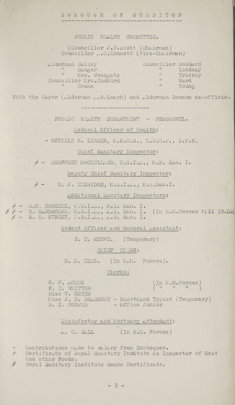 BROUGHT OF SURBITON PUBLIC HEALTH COMMITTEE. (Councillor J.P.Scott (Chairman) Councillor A.C.Kennett (Vice-Chairman) alderman Bailey Councillor Goddard „ Sanger „ Lindsay „ Mrs. Woodgate „ Trickey Councillor Hrs.Cudbird „ Ward „ Evans „ Young With the Mayor (Alderman A.G,Leach) and Alderman Dowson ex-officio. PUBLIC HEALTH DEPARTMENT - PERSONNEL. Medical Officer of Health: - NEVILLE H. LINZEE, M.R.C.S., L.R.C.P., D.P.H. Chief Sanitary Inspector; ł - GEOFFREY MCCLELLAND, M.S.I.A., M.R. San. I. Deputy Chief Sanitary Inspector: ł - H. J. ELDRIDGE, M.S.I.A., M.R.San.I. Additional Sanitary Inspectors: - G. H. COCKELL, M.S.I.A., M. R. San. I. ≠ ł - H. HANDSCOMB, M.S.I,A., A.R. San. I. (In H.M.Forces till 19.114 ł - R. H. STREET, H.S.I.A., A.R. San. I. Rodent Officer and General Assistant: E. C. REEVE. (Temporary) CHIEF CLERK: E. D. ELMS. (In H.M. Forces). Clerks: W. F. ACRES (In H.M.Forces) P. E. WHITTON ( „ „ „ ) Miss V. CRYER Miss J. D. BRADBURY - Shorthand Typist (Temporary) B. E. COOPER - Office Junior Disinfector and Mortuary Attendant: A. C. BALL (In H.M. Forces) - Contributions made to salary from Exchequer. ł Certificate of Royal Sanitary Institute as Inspector of Meat and other Foods. ≠ Royal Sanitary Institute Smoke Certificate. -2-