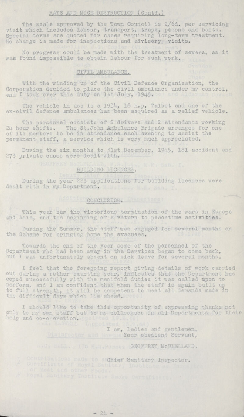 RATS AND MICE DESTRUCTION (Contd.) The scale approved by the Town Council is 2/6d. per servicing visit which includes labour, transport, traps, poisons and baits. Special terms are quoted for cases requiring long-term treatment. No charge is made for inspections and advisory visits. No progress could be made with the treatment of sewers, as it was found impossible to obtain labour for such work. CIVIL AMBULANCE. With the winding up of the Civil Defence Organisation, the Corporation decided to place the civil ambulance under my control, and I took over this duty on 1st July, 1945. The vehicle in use is a 1934, 18 h.p. Talbot and one of the ex-civil defence ambulances has been acquired as a relief vehicle. The personnel consists of 2 drivers and 2 attendants working 24 hour shifts. The St.John Ambulance Brigade arranges for one of its members to be in attendance each evening to assist the permanent staff, a service which is very much appreciated. During the six months to 31st December, 1945, 181 accident and 273 private cases were dealt with. BUILDING LICENCES. During the year 225 applications for building licences were dealt with in my Department. CONCLUSION. This year saw the victorious termination of the wars in Europe and Asia, and the beginning of a return to peacetime activities. During the Summer, the staff was engaged for several months on the Scheme for bringing home the evacuees. Towards the end of the year some of the personnel of the Department who had been away in the Services began to come back, but I was unfortunately absent on sick leave for several months. I feel that the foregoing report giving details of work carried out during a rather exacting year, indicates that the Department has coped successfully with the manifold duties it was called upon to perform, and I am confident that when the staff is again built up to full strength, it will be competent to neet all demands made in the difficult days which lie ahead. I should like to take this opportunity of expressing thanks not only to my own staff but to my colleagues ir all DepartmentS for th ir help and co-c eration. I am, ladies and gentlemen, Your obedient Servant, GEOFFREY McCLELLA D. Chief Sanitary Inspector. -21-