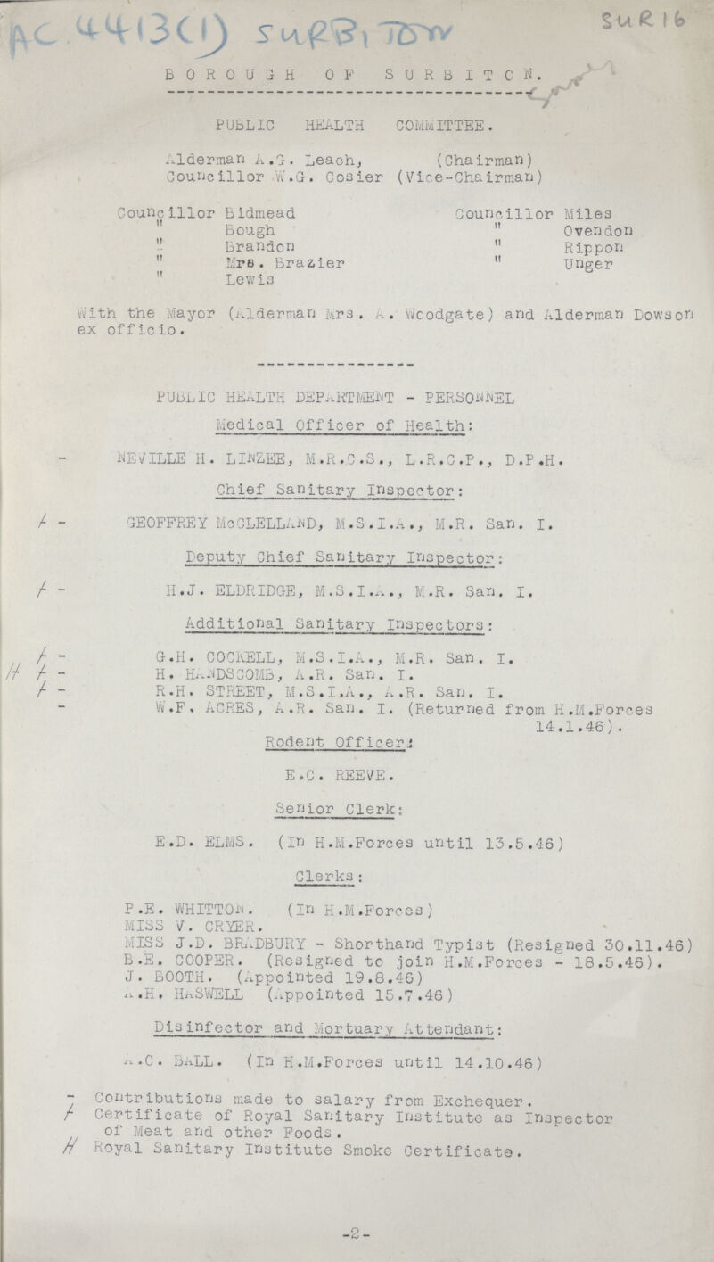 SUR 16 Ac 4413(1) SURBITON BOROUGH OF SURBITON. PUBLIC HEALTH COMMITTEE. Alderman A .G. Leach, (Chairman) Councillor W.G. Cosier (Vice-Chairman) Councillor Bidmead Councillor Miles Bough  Ovendon Brandon  Rippon  Mrs. Brazier  unger  Lewis With the Mayor (Alderman Mrs. A. Woodgate) and Alderman Dowson ex officio. PUBLIC HEALTH DEPARTMENT - PERSONNEL Medical Officer of Health: NEVILLE H. LIWZEE, M.R.C.S., L.R.C.P., D.P.H. Chief Sanitary inspector: GEOFFREY MoCLELLAWD, M.S. I.A., M.R. San. I. Deputy Chief Sanitary inspector: H.J. ELDRIDGE, M.S.I .A., M.R. San. I. Additional Sanitary inspectors: G.H. COCKELL, M.S.I.A., M.R. San. I. H. HAJNDSCOMB, A.R. San. I. R.H. STREET, M.S.I.A., A.R. San, I. W.F. ACRES, A.R. San. I. (Returned from H.M.Forces 14.1.46). Rodent Officers E.G. REEVE. Senior Clerk: E.D. ELMS. (in H.M.Forces until 13.5.46) Clerks; P.E. WHITTOW. (in H.M.Forces) MISS V. CRYER. MISS J.D. BRADBURY - Shorthand Typist (Resigned 30.11.46) B.E. COOPER. (Resigned to join H.M.Forces - 18.5.46). J. BOOTH. (Appointed 19.8.46) a.H. HASWELL (Appointed 15.7.46) Disinfector and Mortuary Attendant: a.C. BALL. (In H.M.Forces until 14.10.46) Contributions made to salary from Exchequer. Certificate of Royal Sanitary institute as Inspector of Meat and other Foods. Royal Sanitary institute Smoke Certificate. -2-