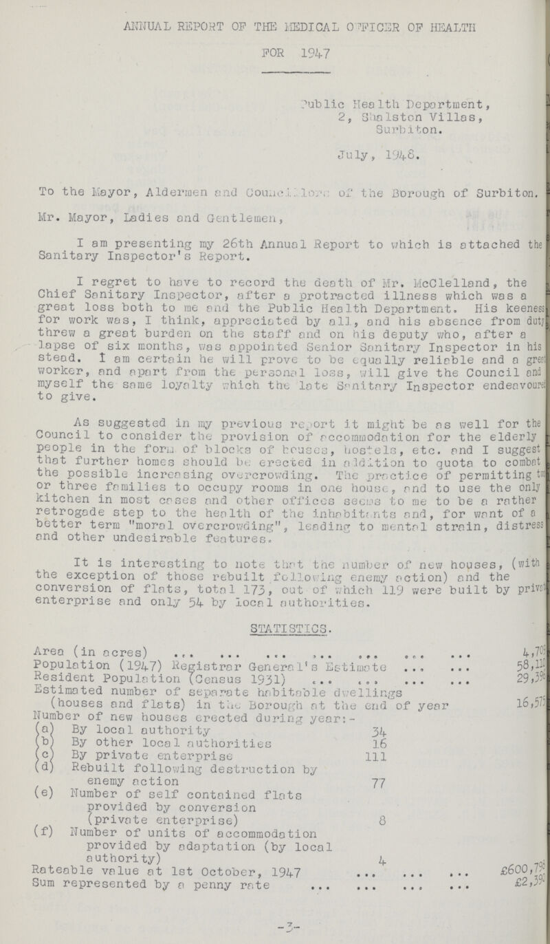 ANNUAL REPORT OP THE MEDICAL OFFICER OP HEALTH FOR 1947 Public Health Deportment, 2, Shalston Villas, Surbiton. July, 1948. To the Mayor, Aldermen and Councillors of the Borough of Surbiton. Mr. Mayor, Ladies and Gentlemen, I am presenting my 26th Annual Report to which is attached the Sanitary Inspector's Report. I regret to have to record the death of Mr. McClelland, the Chief Sanitary Inspector, after a protracted illness which was a great loss both to me and the Public Health Department. His keeness for work was, I think, appreciated by all, and his absence from duty threw a great burden on the staff and on his deputy who, after a lapse of six months, was appointed Senior Sanitary Inspector in his stead. I am certain he will prove to be equally reliable and a great worker, and apart from the personal loss, will give the Council and myself the same loyalty which the late Sanitary Inspector endeavourei to give. As suggested in my previous report it might be as well for the Council to consider the provision of accommodation for the elderly people in the form of blocks of houses, hostels, etc. and I suggest that further homes should be erected in addition to quota to combat the possible increasing overcrowding. The practice of permitting two or three families to occupy rooms in one house, and to use the only kitchen in most cases and other offices seeus to me to be a rather retrogade step to the health of the inhabitants and, for want of a better term moral overcrowding, leading to mental strain, distress and other undesirable features. It is interesting to note that the number of new houses, (with the exception of those rebuilt following enemy action) and the conversion of flats, total 173, out of which 119 were built by privet enterprise and only 54 by local authorities. STATISTICS. Area (in acres) 4,709 Population (1947) Registrar General's Estimate 58,110 Resident Population (Census 1931) 29,396 Estimated number of separate habitable dwellings (houses and flats) in the Borough at the end of year 16,575 Number of new houses erected during year:- (a) By local authority 34 (b) By other local authorities 16 (c) By private enterprise 111 (d) Rebuilt following destruction by enemy action 77 (e) Number of self contained flats provided by conversion (private enterprise) 8 (f) Number of units of accommodation provided by adaptation (by local authority) 4 Rateable value at 1st October, 1947 £600,798 Sum represented by a penny rate £2,390 —3—