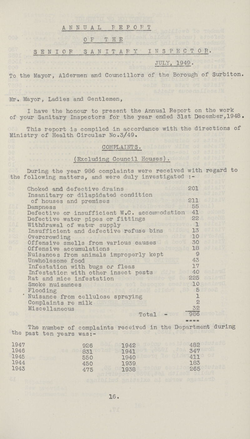 ANNUAL REPORT OF THE SENIOR SANITARY INSPECTOR. JULY, 1949. To the Mayor, Aldermen and Councillors of the Borough of Surbiton. Mr. Mayor, Ladies and Gentlemen, I have the honour to present the Annual Report on the work of your Sanitary Inspectors for the year ended 31st December,1948. This report is compiled in accordance with the directions of Ministry of Health Circular No.3/49. COMPLAINTS. (Excluding Council Houses). During the year 986 complaints were received with regard to the following matters, and were duly investigated Choked and defective drains 201 Insanitary or dilapidated condition of houses and premises 211 Dampness 55 Defective or insufficient W.C. accommodation 41 Defective water pipes or fittings 22 Withdrawal of water supply 1 Insufficient and defective refuse bins 13 Overcrowd ing 10 Offensive smells from various causes 30 Offensive accumulations 18 Nuisances from animals improperly kept 9 Unwholesome food 43 Infestation with bugs or fleas 17 Infestation with other insect pest3 40 Rat and mice infestation 225 Smoke nuisances 10 Flooding 5 Nuisance from cellulose spraying 1 Complaints re milk 2 Miscellaneous 32 Total 966 The number of complaints received In the Department during the past ten years was:- 1947 926 1942 482 1946 831 1941 347 1945 550 1940 411 1944 450 1939 183 1943 475 1938 265 16.