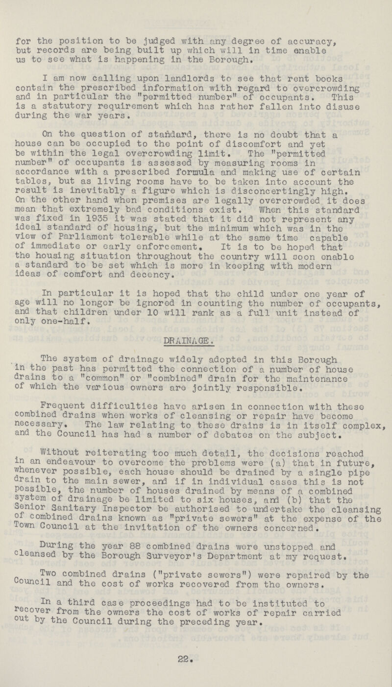 for the position to be judged with any degree of accuracy, but records are being built up which will in time enable us to see what is happening in the Borough. I am now calling upon landlords to see that rent books contain the prescribed information with regard to overcrowding and in particular the permitted number of occupants. This is a statutory requirement which has rather fallen into disuse during the war years. On the question of standard, there is no doubt that a house can be occupied to the point of discomfort and yet be within the legal overcrowding limit. The permitted number of occupants is assessed by measuring rooms in accordance with a prescribed formula and making use of certain tables, but as living rooms have to be taken into account the result is inevitably a figure which is disconcertingly high. On the other hand when premises are legally overcrowded it does mean that extremely bad conditions exist. When this standard was fixed in 1935 it was stated that it did not represent any ideal standard of housing, but the minimum which was in the view of Parliament tolerable while at the same time capable of immediate or early enforcement. It is to be hoped that the housing situation throughout the country will soon enable a standard to be set which is more in keeping with modern ideas of comfort and decency. In particular It is hoped that the child under one year of age will no longer be Ignored in counting the number of occupants, and that children under 10 will rank as a full unit instead of only one-half. DRAINAGE. The system of drainage widely adopted in this Borough in the past has permitted the connection of a number of house drains to a common or combined drain for the maintenance of which the various owners are jointly responsible. Frequent difficulties have arisen in connection with these combined drains when works of cleansing or repair have become necessary. The law relating to these drains is in itself complex, and the Council has had a number of debates on the subject. Without reiterating too much detail, the decisions reached in an endeavour to overcome the problems were (a) that in future, whenever possible, each house should be drained by a single pipe drain to the main sewer, and if in individual cases this is not possible, the number of houses drained by means of a combined system of drainage be limited to six houses, and (b) that the Senior Sanitary Inspector be authorised to undertake the cleansing of combined drains known as private sewers at the expense of the Town Council at the invitation of the owners concerned. During the year 88 combined drains were unstopped and cleansed by the Borough Surveyor's Department at my request. Two combined drains (private sewers) were repaired by the Council and the cost of works recovered from the owners. In a third case proceedings had to be institixted to Recover from the owners the cost of works of repair carried out by the Council during the preceding year. 22.