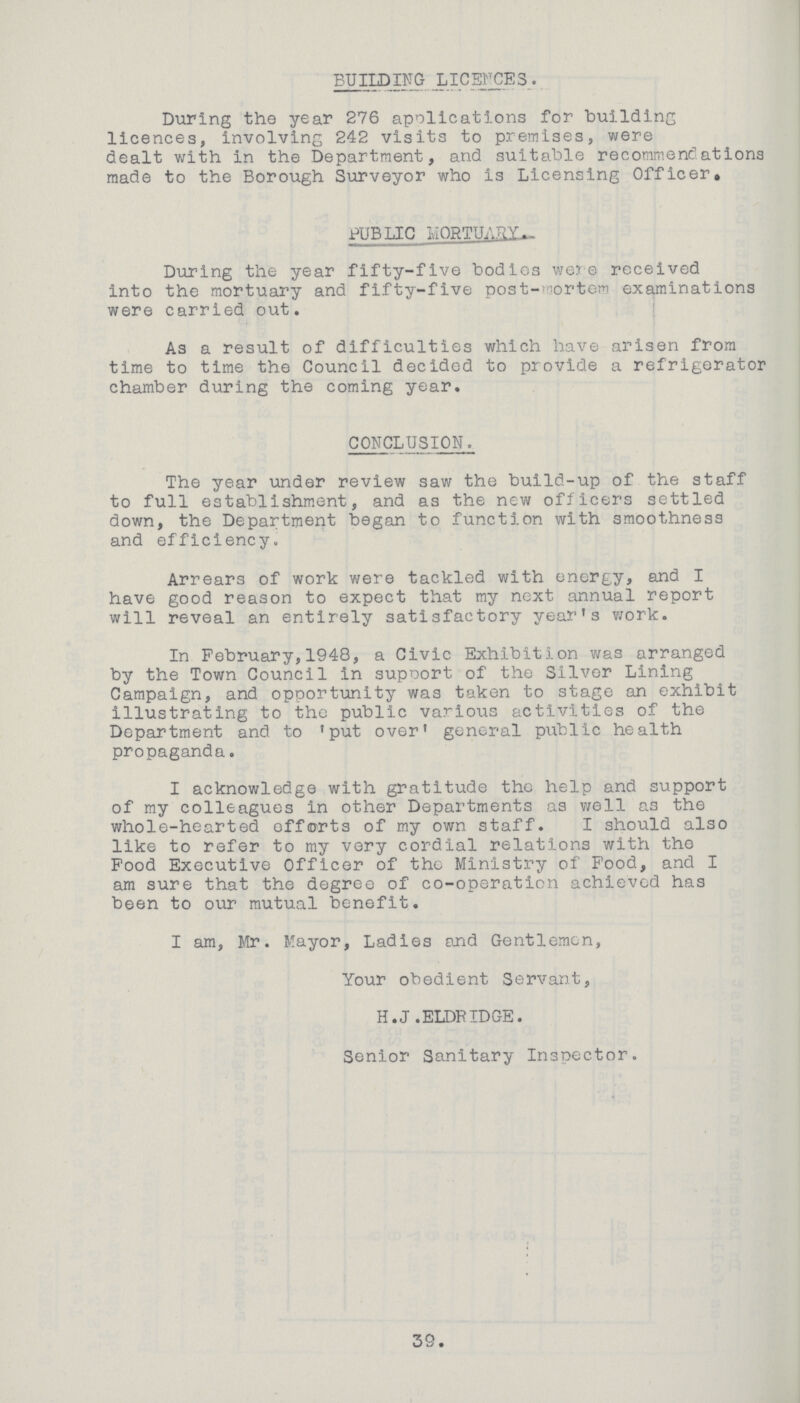 BUILDING LICENCES. During the year 276 applications for building licences, involving 242 visits to premises, were dealt with in the Department, and suitable recommendations made to the Borough Surveyor who is Licensing Officer, PUBLIC MORTUARY. During the year fifty-five bodies were received into the mortuary and fifty-five post-mortem examinations were carried out. As a result of difficulties which have arisen from time to time the Council decided to provide a refrigerator chamber during the coming year. CONCLUSION. The year under review saw the build-up of the staff to full establishment, and as the new officers settled down, the Department began to function with smoothness and efficiency. Arrears of work were tackled with energy, and I have good reason to expect that my next annual report will reveal an entirely satisfactory year's work. In February,1948, a Civic Exhibition was arranged by the Town Council in support of the Silver Lining Campaign, and opportunity was taken to stage an exhibit illustrating to the public various activities of the Department and to 'put over' general public health propaganda. I acknowledge with gratitude the help and support of my colleagues in other Departments as well as the whole-hearted efforts of my own staff. I should also like to refer to my very cordial relations with the Food Executive Officer of the Ministry of Food, and I am sure that the degree of co-operation achieved has been to our mutual benefit. I am, Mr. Mayor, Ladies and Gentlemen, Your obedient Servant, H.J .ELDRIDGE. Senior Sanitary Inspector. 39.