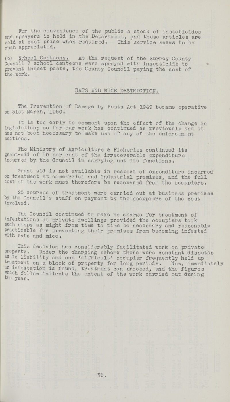 For the convenience of the public a stock of insecticides and sprayers is held in the Department, and these articles are sold at cost price when required. This service seems to be much appreciated. (b) School Canteens. At the request of the Surrey County Council 7 school canteens were sprayed with insocticide to prevent insect pests, the County Council paying the cost of the work. RATS AND MICE DESTRUCTION. The Prevention of Damage by Pests Act 1949 became operative on 31st March, 1950. It is too early to comment upon the effect of the change in legislation; so far our work has continued as previously and it has not been necessary to make use of any of the enforcement sections. The Ministry of Agriculture & Fisheries continued its grant-aid of 50 per cent of the Irrecoverable expenditure incurred by the Council in carrying out its functions. Grant aid is not available in respect of expenditure incurred on treatment at commercial and industrial promises, and the full cost of the work must therefore be recovered from the occupiers. 25 courses of treatment were carried out at business premises by the Council's staff on payment by the occupiers of the cost involved. The Council continued to make no charge for treatment of infestations at private dwellings provided the occupiers took such steps as might from time to time be necessary and reasonably practicable for preventing their premises from becoming infested with rats and mice. This decision has considerably facilitated work on private property. Under the charging scheme there were constant disputes as to liability and one 'difficult' occupier frequently held up treatment on a block of property for long periods. Now, immediately an infestation is found, treatment can proceed, and the figures which follow indicate the extent of the work carried out during the year. 36.