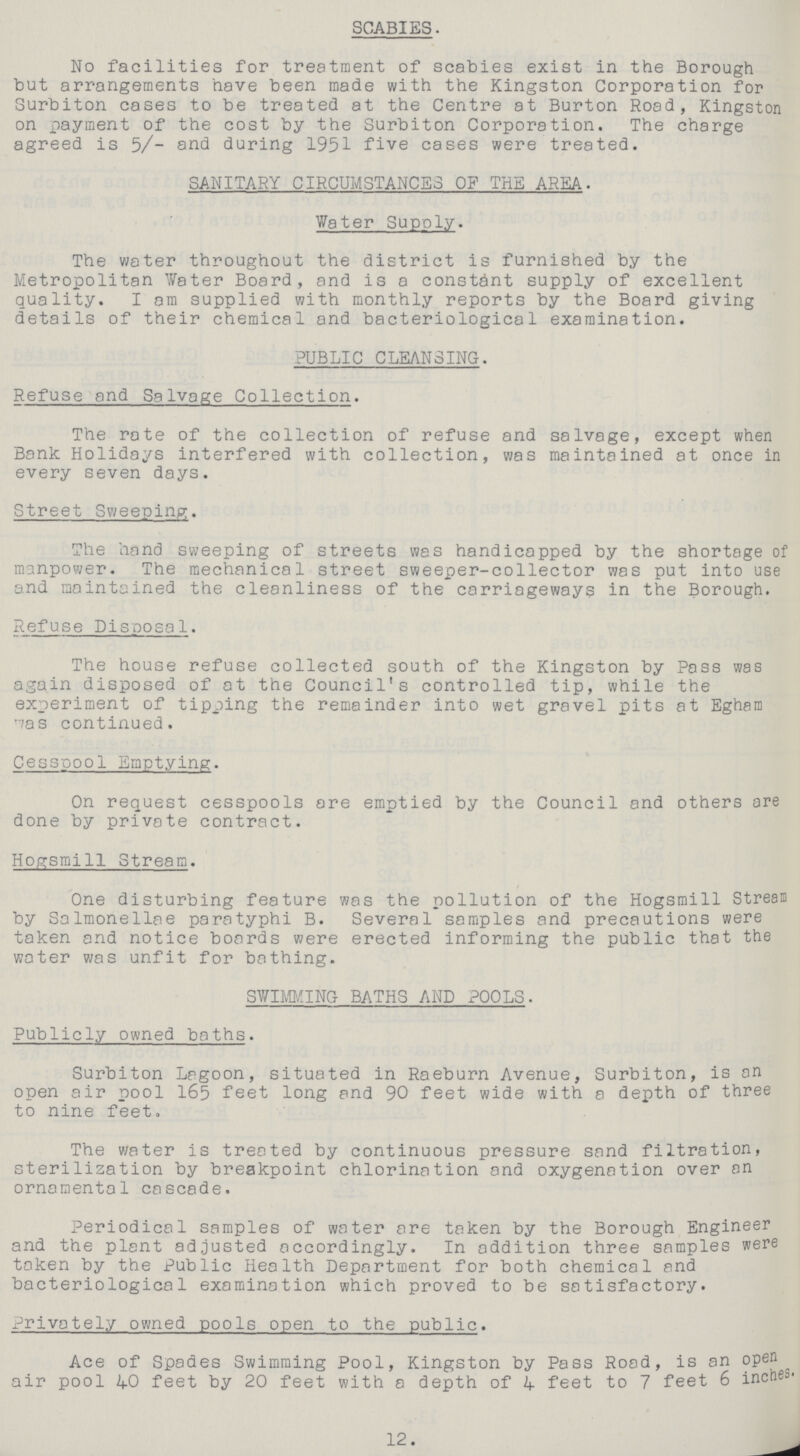SCABIES. No facilities for treatment of scabies exist in the Borough but arrangements have been made with the Kingston Corporation for Surbiton cases to be treated at the Centre at Burton Road, Kingston on payment of the cost by the Surbiton Corporation. The charge agreed is 5/- and during 1951 five cases were treated. SANITARY CIRCUMSTANCES OF THE AREA. Water Supply. The water throughout the district is furnished by the Metropolitan Water Board, and is a constant supply of excellent quality. I am supplied with monthly reports by the Board giving details of their chemical and bacteriological examination. PUBLIC CLEANSING. Refuse and Salvage Collection. The rate of the collection of refuse and salvage, except when Bank Holidays interfered with collection, was maintained at once in every seven days. Street Sweeping. The hand sweeping of streets was handicapped by the shortage of manpower. The mechanical street sweeper-collector was put into use and maintained the cleanliness of the carriageways in the Borough. Refuse Disposal. The house refuse collected south of the Kingston by Pass was again disposed of at the Council's controlled tip, while the experiment of tipping the remainder into wet gravel pits at Egham was continued. Cesspool Emptying. On request cesspools are emptied by the Council and others are done by private contract. Hogsmill Stream. One disturbing feature was the pollution of the Hogsmill Stream by Salmonellae paratyphi B. Several samples and precautions were taken and notice boards were erected informing the public that the water was unfit for bathing. SWIMMING BATHS AND POOLS. Publicly owned baths. Surbiton Lagoon, situated in Raeburn Avenue, Surbiton, is an open air pool 165 feet long and 90 feet wide with a depth of three to nine feet. The water is treated by continuous pressure sand filtration, sterilization by breakpoint chlorination and oxygenation over an ornamental cascade. Periodical samples of water are taken by the Borough Engineer and the plant adjusted accordingly. In addition three samples were taken by the Public Health Department for both chemical and bacteriological examination which proved to be satisfactory. Privately owned pools open to the public. Ace of Spades Swimming Pool, Kingston by Pass Road, is an open air pool 40 feet by 20 feet with a depth of 4 feet to 7 feet 6 inches- 12