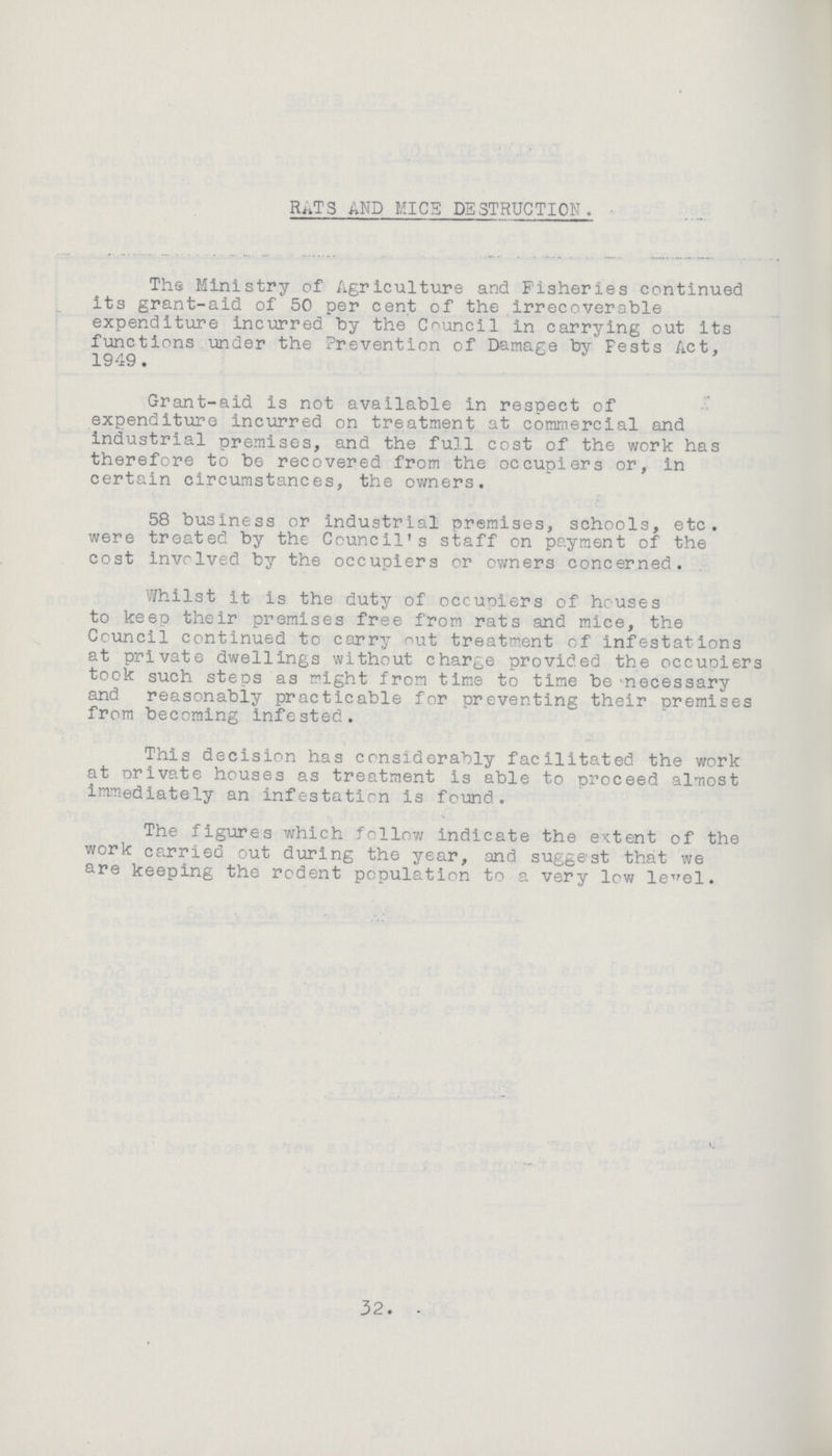 RATS AND MICS DESTRUCTION. The Ministry of Agriculture and Fisheries continued its grant-aid of 50 per cent of the irrecoverable expenditure incurred by the Council in carrying out its functions under the Prevention of Damage by pests Act, 1949. Grant-aid is not available in respect of expenditure incurred on treatment at commercial and industrial premises, and the full cost of the work has therefore to be recovered from the occupiers or, in certain circumstances, the owners. 58 business or industrial premises, schools, etc. were treated by the Council's staff on payment of the cost involved by the occupiers or owners concerned. Whilst it is the duty of occupiers of houses to keep their premises free from rats and mice, the Council continued to carry out treatment of infestations at private dwellings without charge provided the occupiers took such steps as might from time to time be-necessary and reasonably practicable for preventing their premises from becoming infested. This decision has considerably facilitated the work at orivate houses as treatment is able to proceed almost immediately an infestation is found. The figures which follow indicate the extent of the work carried out during the year, and suggest that we are keeping the rodent population to a very low level. 32.