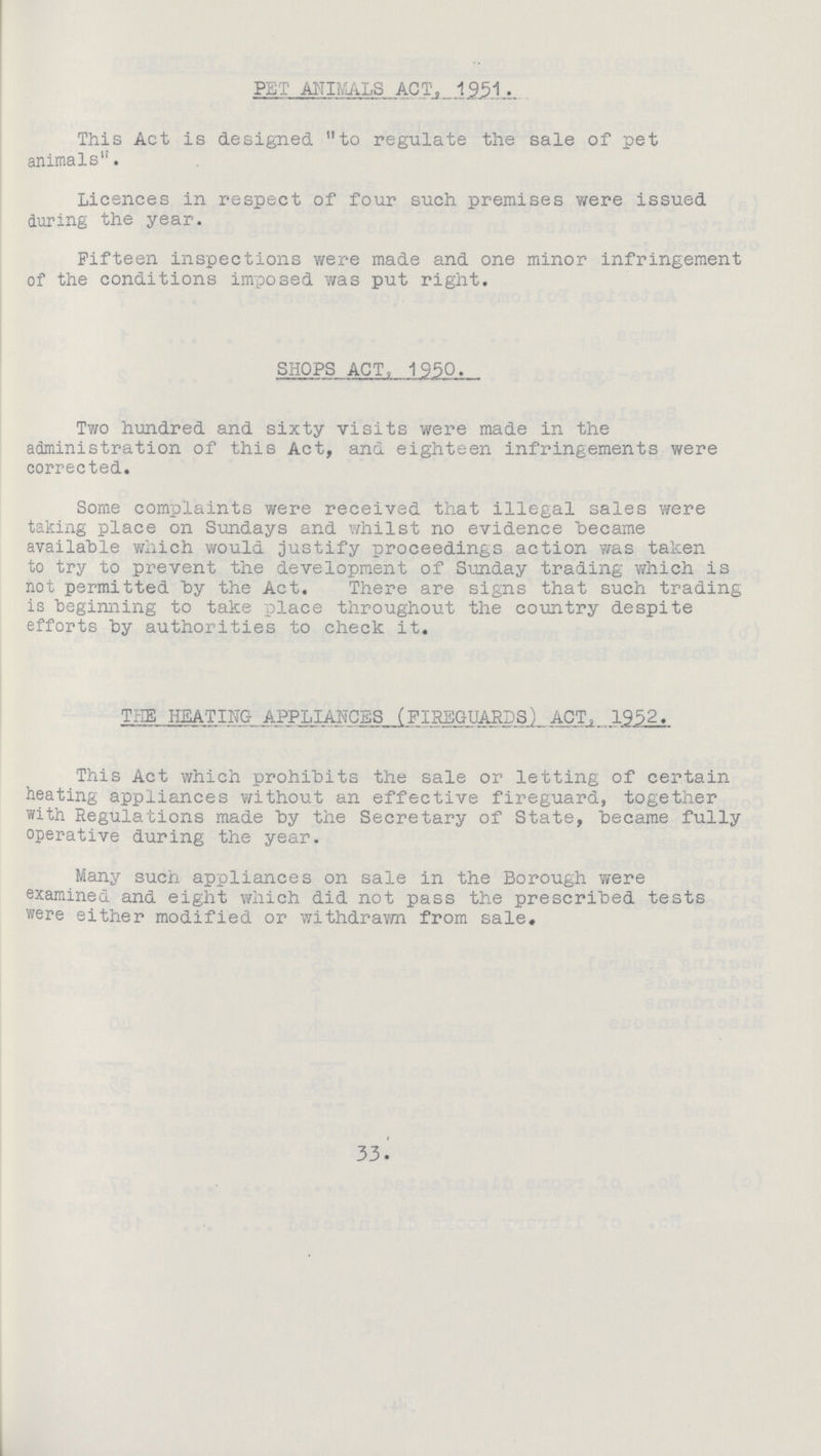 pet animals act,_1951. This Act is designed to regulate the sale of pet animals''. Licences in respect of four such premises were issued during the year. Fifteen inspections were made and one minor infringement of the conditions imposed was put right. SHOPS ACT, 1950. Two hundred and sixty visits were made in the administration of this Act, and eighteen infringements were corrected. Some complaints were received that illegal sales were taking place on Sundays and whilst no evidence became available which would justify proceedings action was taken to try to prevent the development of Sunday trading which is not permitted by the Act. There are signs that such trading is beginning to take place throughout the country despite efforts by authorities to check it. THE HEATING APPLIANCES (FIREGUARDS) ACT, 1952. This Act which prohibits the sale or letting of certain heating appliances without an effective fireguard, together with Regulations made by the Secretary of State, became fully operative during the year. Many such appliances on sale in the Borough were examined and eight which did not pass the prescribed tests were either modified or withdrawn from sale. 33.