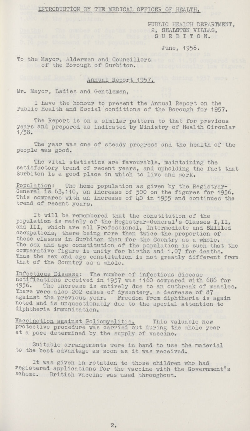 INTRODUCTION BY THE MEDICAL OFFICER OF HEALTH. PUBLIC HEALTH DEPARTMENT, 2, SHALSTON VILLAS, SURBITON. June, 1958. To the Mayor, Aldermen and Councillors of the Borough of Surbiton. Annual Report 1957. Mr. Mayor, Ladies and Gentlemen, I have the honour to present the Annual Report on the Public Health and Social conditions of the Borough for 1957. The Report is on a similar pattern to that for previous years and prepared as indicated by Ministry of Health Circular 1/58. The year was one of steady progress and the health of the people was good. The vital statistics are favourable, maintaining the satisfactory trend of recent years, and upholding the fact that Surbiton is a good place in which to live ana work. Population: The home population as given by the Registrar General is 63,110, an increase of 500 on the figures for 1956. This compares with an increase of 40 in 1955 and continues the trend of recent years. It will be remembered that the constitution of the population is mainly of the Registrar-General's Classes I,II, and III, which are all Professional, Intermediate and Skilled occupations, there being more than twice the proportion of these classes in Surbiton than for the Country as a whole. The sex and age constitution of the population is such that the comparative figure is unity for births and 1.07 for deaths. Thus the sex and age constitution is not greatly different from that of the Country as a whole. Infectious Disease: The number of infectious disease notifications received in 1957 was 1160 compared with 686 for 1956. The increase is entirely due to an outbreak of measles. There were also 202 cases of dysentery, a decrease of 87 against the previous year. Freedom from diphtheria is again noted and is unquestionably due to the special attention to diphtheria immunisation. Vaccination afiainst Poliomyelitis. This valuable new protective procedure was carried out during the whole year at a pace determined by the supply of vaccine. Suitable arrangements were in hand to use the material to the best advantage as soon as it was received. It was given in rotation to those children who had registered applications for the vaccine with the Government's scheme. British vaccine was used throughout. 2.