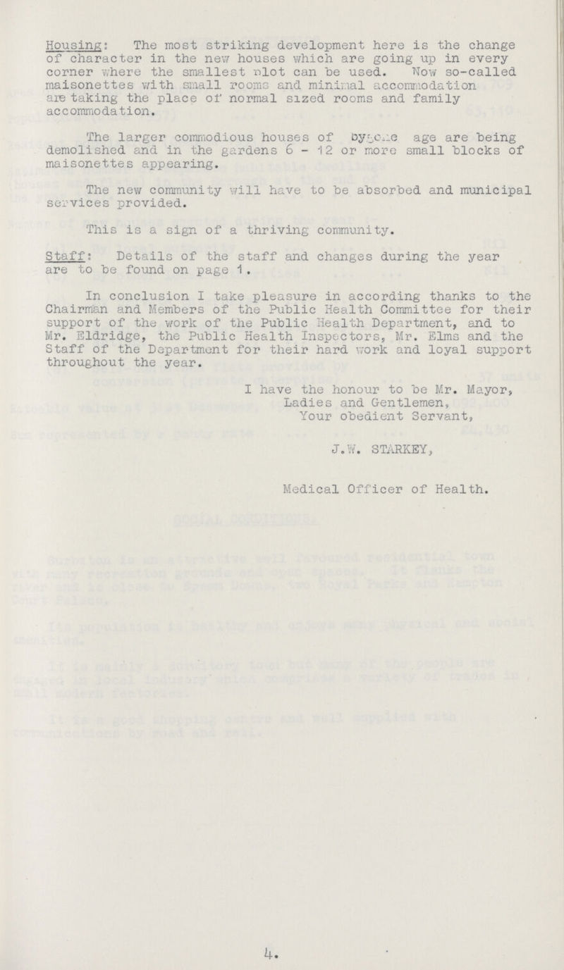 Housing: The most striking development here is the change of character in the new houses which are going up in every corner where the smallest nlot can be used. TTow so-called maisonettes with small rooms and minimal accommodation are taking the place of normal sized rooms and family accommodation. The larger commodious houses of bygine age are being demolished and in the gardens 6-12 or more small blocks of maisonettes appearing. The new community will have to be absorbed and municipal services provided. This is a sign of a thriving community. Staff: Details of the staff and changes during the year are to be found on page 1. In conclusion I take pleasure in according thanks to the Chairman and Members of the Public Health Committee for their support of the work of the Public Health Department, and to Mr. Eldridge, the Public Health Inspectors, Mr. Elms and the Staff of the Department for their hard work and loyal support throughout the year. I have the honour to be Mr. Mayor, Ladies and Gentlemen, Your obedient Servant, J.W. STARKEY, Medical Officer of Health. 4.