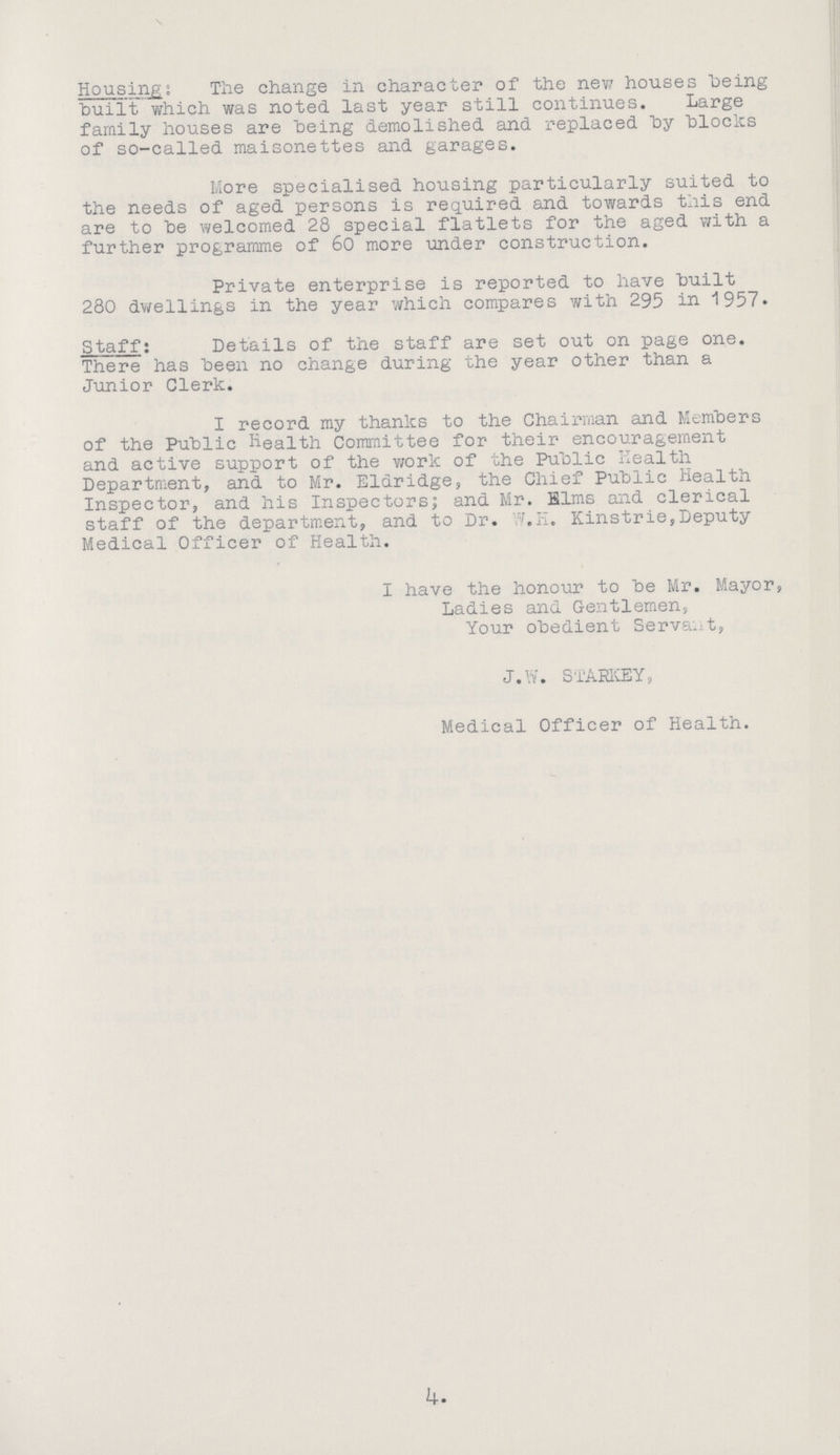 Housing: The change in character of the new houses being built which was noted last year still continues. Large family houses are being demolished and replaced by blocks of so-called maisonettes and garages. More specialised housing particularly suited to the needs of aged persons is required and towards this end are to be welcomed 28 special flatlets for the aged with a further programme of 60 more under construction. Private enterprise is reported to have built 280 dwellings in the year which compares with 295 in 1957. Staff: Details of the staff are set out on page one. There has been no change during the year other than a Junior Clerk. I record my thanks to the Chairman and Members of the Public Health Committee for their encouragement and active support of the work of the Public Health Department, and to Mr. Elaridge, the Chief Public Health Inspector, and his Inspectors; and Mr. Elms and clerical staff of the department, and to Dr. W.H. Kinstrie, Deputy Medical Officer of Health. I have the honour to be Mr. Mayor, Ladies and Gentlemen, Your obedient Servant, J.W. STARKEY, Medical Officer of Health. 4.