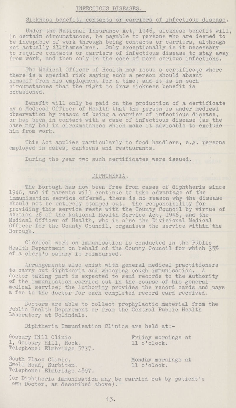INFECTIOUS DISEASES. Sickness benefit, contacts or carriers of infectious disease. Under the National Insurance Act, 1946, sickness benefit will, in certain circumstances, be payable to persons who are deemed to be incapable of work through being contacts or carriers, although not actually ill themselves. Only exceptionally is it necessary to require contacts or carriers of infectious disease to stay away from work, and then only in the case of more serious infections. The Medical Officer of Health may issue a certificate where there is a special risk saying such a person should absent himself from his employment for a time; and it is in such circumstances that the right to draw sickness benefit is occasioned. Benefit will only be paid on the production of a certificate by a Medical Officer of Health that the person is under medical observation by reason of being a carrier of infectious disease, or has been in contact with a case of infectious disease (as the case may be) in circumstances which make it advisable to exclude him from work. This Act applies particularly to food handlers, e.g. persons employed in cafes, canteens and restaurants. During the year two such certificates were issued. DIPHTHERIA. The Borough has now been free from cases of diphtheria since 1946, and if parents will continue to take advantage of the immunisation service offered, there is no reason why the disease should not be entirely stamped out. The responsibility for providing this service rests with the County Council by virtue of section 26 of the National Health Service Act, 1946, and the Medical Officer of Health, who is also the Divisional Medical Officer for the County Council, organises the service within the Borough. Clerical work on immunisation is conducted in the Public Health Department on behalf of the County Council for which 35% of a clerk's salary is reimbursed. Arrangements also exist with general medical practitioners to carry out diphtheria and whooping cough immunisation. A doctor taking part is expected to send records to the Authority of the immunisation carried out in the course of his general medical service; the Authority provides the record cards and pays a fee to the doctor for each completed record card received. Doctors are able to collect prophylactic material from the Public Health Department or from the Central Public Health Laboratory at Colindale. Diphtheria Immunisation Clinics are held at:- Gosbury Hill Clinic 1, Gosbury Hill, Hook. Telephone; Elmbridge 5737. South Place Clinic, Ewell Road, Surbiton. Telephones: Elmbridge 4897. Friday mornings at 11 o'clock. Monday mornings at 11 o'clock. lor Diphtheria immunisation may be carried out by patient's own Doctor, as described above). 13.
