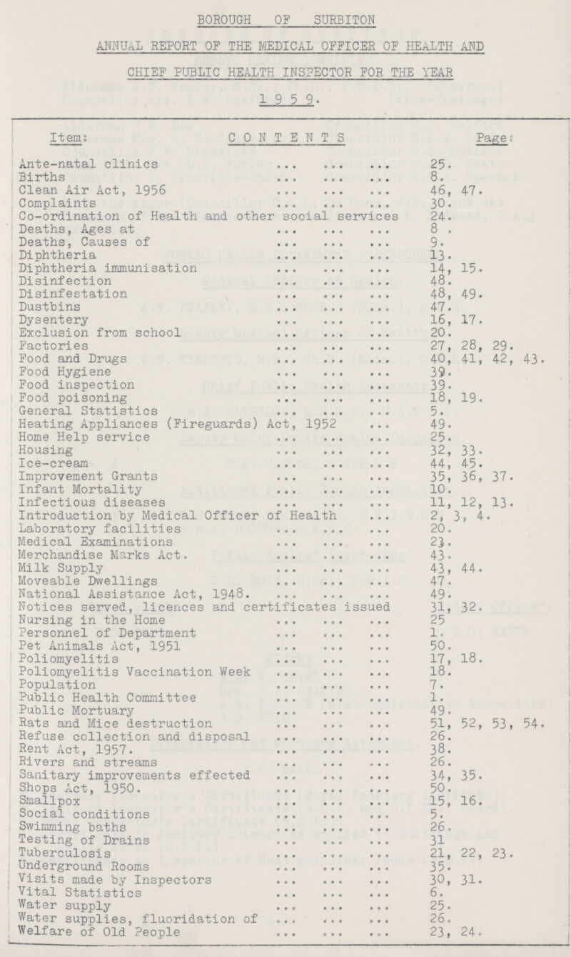 BOROUGH OF SURBITON ANNUAL REPORT OF THE MEDICAL OFFICER OF HEALTH AND CHIEF PUBLIC HEALTH INSPECTOR FOR THE YEAR 19 5 9. Item: CONTENTS Page: Ante-natal clinics 25. Births 8. Clean Air Act, 1956 46, 47. Complaints 30. Co-ordination of Health and other social services 24. Deaths, Ages at 8 . Deaths, Causes of 9. Diphtheria 13. Diphtheria immunisation 14, 15. Disinfection 48. Disinfestation 48, 49. Dustbins 47. Dysentery 16, 17. Exclusion from school 20. Factories 27, 28, 29. Food and Drugs 40, 41, 42, 43. Food Hygiene 39. Food inspection 39. Food poisoning 18, 19. General Statistics 5. Heating Appliances (Fireguards) Act, 1952 49. Home Help service 25. Housing 32, 33. Ice-cream 44, 45. Improvement Grants 35, 36, 37. Infant Mortality 10. Infectious diseases 11, 12, 13. Introduction by Medical Officer of Health 2, 3, 4. Laboratory facilities 20. Medical Examinations 23. Merchandise Marks Act. 43. Milk Supply 43, 44. Moveable Dwellings 47. National Assistance Act, 1948 49. Notices served, licences and certificates issued 31, 32. Nursing in the Home 25 Personnel of Department 1. Pet Animals Act, 1951 50. Poliomyelitis 17, 18. Poliomyelitis Vaccination Week 18. Population 7. Public Health Committee 1. Public Mortuary 49. Rats and Mice destruction 51, 52, 53, 54. Refuse collection and disposal 26. Rent Act, 1957. 38. Rivers and streams 26. Sanitary improvements effected 34, 35. Shops Act, 1950. 50. Smallpox 15, 16. Social conditions 5. Swimming baths 26. Testing of Drains 31 Tuberculosis 21, 22, 23. Underground Rooms 35. Visits made by Inspectors 30, 31. Vital Statistics 6. Water supply 25. Water supplies, fluoridation of 26. Welfare of Old People 23, 24.