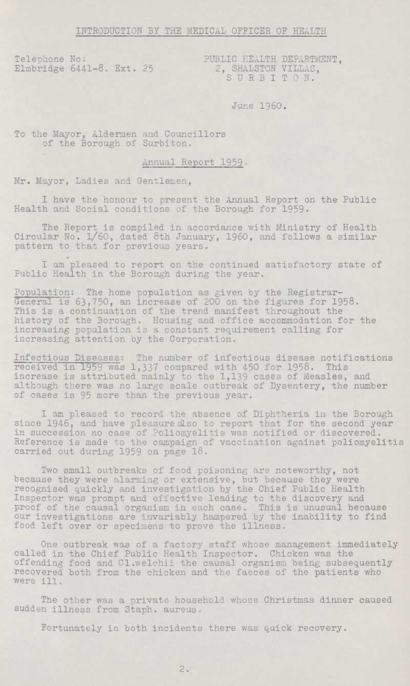 INTRODUCTION BY THE MEDICAL OFFICER OF HEALTH Telephone No: PUBLIC HEALTH DEPARTMENT, Elinb ridge 6441-8. Ext. 25 2, SHALSTON VILLAS, SURBITON. June 1960. To the Mayor, Aldermen and Councillors of the Borough of Surbiton. Annual Report 1959. Mr. Mayor, Ladies and Gentlemen, I have the honour to present the Annual Report on the Public Health and Social conditions of the Borough for 1959. The Report is compiled in accordance with Ministry of Health Circular No. 1/60, dated 8th January, I960, and follows a similar pattern to that for previous years. I am pleased to report on the continued satisfactory state of Public Health in the Borough during the year. Population: The home population as given by the Registrar General is 63,750, an increase of 200 on the figures for 1958. This is a continuation of the trend manifest throughout the history of the Borough. Housing and office accommodation for the increasing population is a constant requirement calling for increasing attention by the Corporation. Infectious Diseases; The number of infectious disease notifications received in 1959 was 1,337 compared with 450 for 1958. This increase is attributed mainly to the 1,139 cases of Measles, and although there was no large scale outbreak of Dysentery, the number of cases is 95 more than the previous year. I am pleased to record the absence of Diphtheria in the Borough since 1946, and have pleasure also to report that for the second year in succession no case of Poliomyelitis was notified or discovered. Reference is made to the campaign of vaccination against poliomyelitis carried out during 1959 on page 18. Two small outbreaks of food poisoning are noteworthy, not because they were alarming or extensive, but because they were recognised quickly and investigation by the Chief Public Health Inspector was prompt and effective leading to the discovery and proof of the causal organism in each case. This is unusual because our investigations are invariably hampered by the inability to find food left over or specimens to prove the illness. One outbreak was of a factory staff whose management immediately called in the Chief Public Health Inspector. Chicken was the offending food and Cl.welchii the causal organism being subsequently recovered both from the chicken and the faeces of the patients who were ill. The other was a private household whose Christmas dinner caused sudden illness from Staph. aureus. Fortunately in both incidents there was quick recovery. 2.