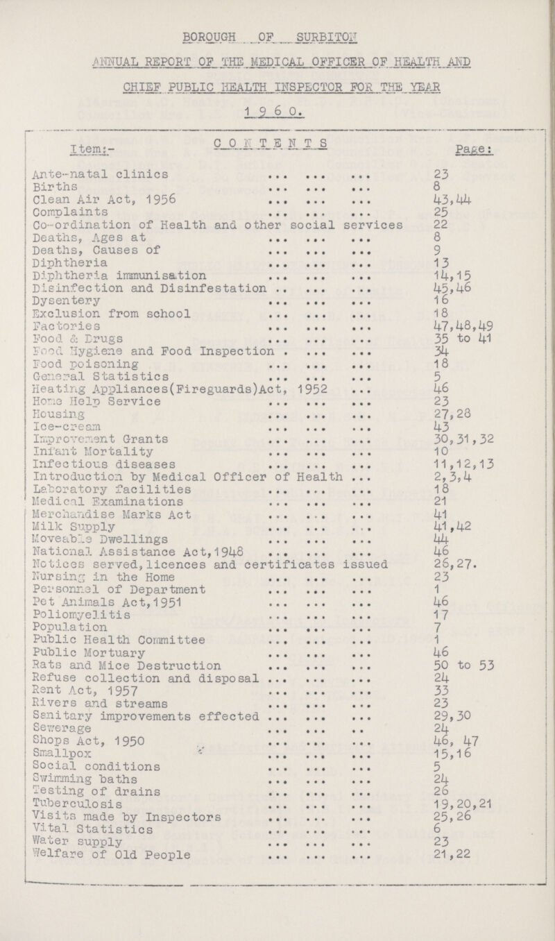 BOROUGH OF SURBITON ANNUAL REPORT OF THE MEDICAL OFFICER OF HEALTH AND CHIEF PUBLIC HEALTH INSPECTOR FOR THE YEAR 1 9 6 0. Item:- Contents Page: Ante-natal clinics 23 Births 8 Clean Air Act, 1956 43,44 Complaints 25 Co-ordination of Health and other social services 22 Deaths, Ages at 8 Deaths, Causes of 9 Diphtheria 13 Diphtheria immunisation 14,15 Disinfection and Disinfestation 45,46 Dysentery 16 Exclusion from school 18 Factories 4 7,48,49 Food & Drugs 35 to 41 Food Hygiene and Food Inspection 34 Food poisoning 18 General Statistics 5 Heating Appliances(Fireguards)Act, 1952 46 Hono Help Service 23 Housing 27,28 Ice-cream 43 Improvement Grants 30,31,32 Infant Mortality 10 Infectious diseases 11,12,13 Introduction by Medical Officer of Health 2,3,4 Laboratory facilities 18 Medical Examinations 21 Merchandise Marks Act 41 Milk Supply 41,42 Moveable Dwellings 44 National Assistance Act,1948 46 Notices served,licences and certificates issued 26,27. Nursing in the Home 23 Personnel of Department 1 Pet Animals Act, 1951 46 Poliomyelitis 17 Population 7 Public Health Committee 1 Public Mortuary 46 Rats and Mice Destruction 50 to 53 Refuse collection and disposal 24 Rent Act, 1957 33 Rivers and streams 23 Ssnitary improvements effected 29,30 Sewerage 24 Shops Act, 1950 . 46, 47 Smallpox 15,16 Social conditions 5 Swimming baths 24 Testing of drains 26 Tuberculosis 19,20,21 Visits made by Inspectors 25,26 Vital Statistics 6 Water supply 23 Welfare of Old People 21,22
