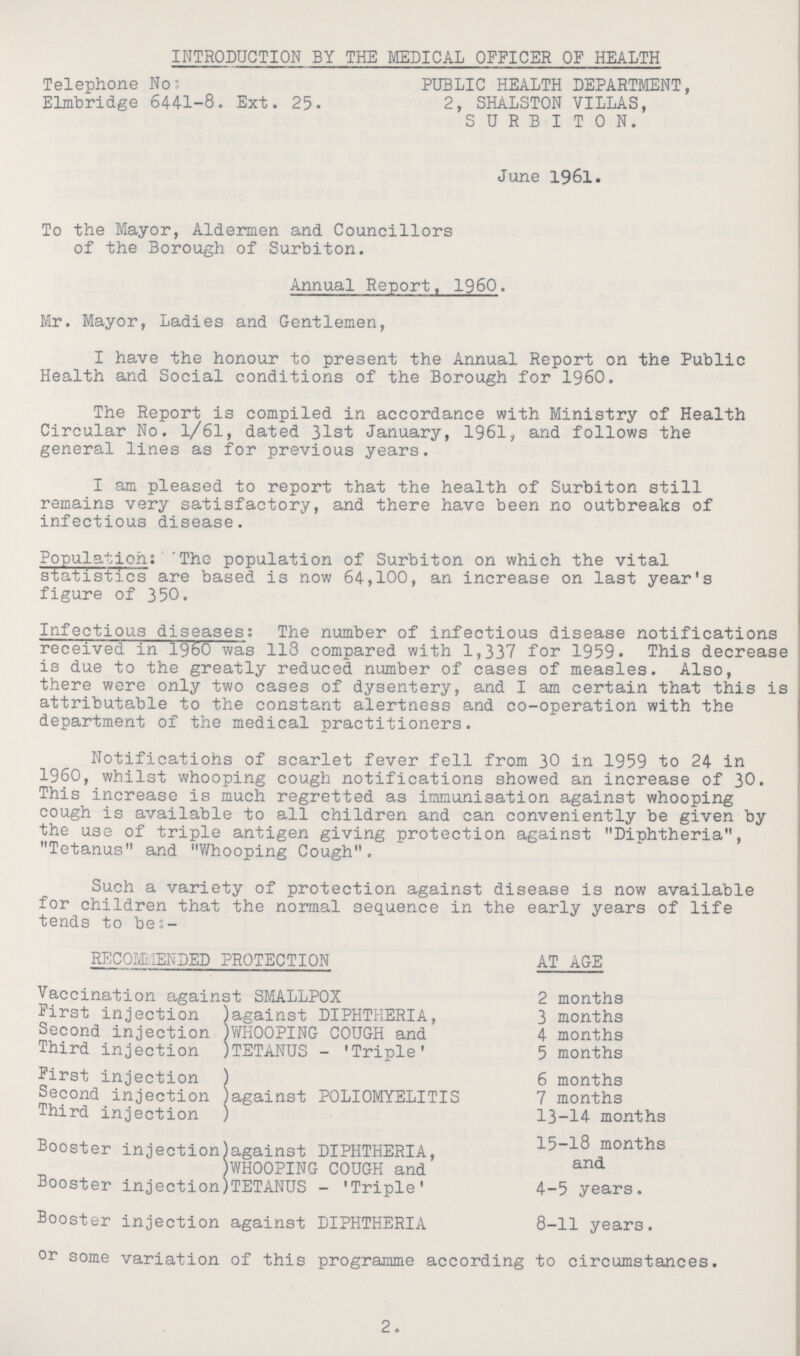 INTRODUCTION BY THE MEDICAL OFFICER OF HEALTH Telephone No; PUBLIC HEALTH DEPARTMENT, Elmbridge 6441-8. Ext. 25- 2, SHALSTON VILLAS, SURBITON. June 1961. To the Mayor, Aldermen and Councillors of the Borough of Surbiton. Annual Report, 1960. Mr. Mayor, Ladies and Gentlemen, I have the honour to present the Annual Report on the Public Health and Social conditions of the Borough for 1960. The Report is compiled in accordance with Ministry of Health Circular No. 1/61, dated 31st January, 1961, and follows the general lines as for previous years. I am pleased to report that the health of Surbiton still remains very satisfactory, and there have been no outbreaks of infectious disease. Population: 'The population of Surbiton on which the vital statistics are based is now 64,100, an increase on last year's figure of 350. Infectious diseases: The number of infectious disease notifications received in I960 was 118 compared with 1,337 for 1959. This decrease is due to the greatly reduced number of cases of measles. Also, there were only two cases of dysentery, and I am certain that this is attributable to the constant alertness and co-operation with the department of the medical practitioners. Notificatiohs of scarlet fever fell from 30 in 1959 to 24 in I960, whilst whooping cough notifications showed an increase of 30. This increase is much regretted as immunisation against whooping cough is available to all children and can conveniently be given by the use of triple antigen giving protection against Diphtheria, Tetanus and whooping Cough. Such a variety of protection against disease is now available for children that the normal sequence in the early years of life tends to bes- REC0LL1ENDED PROTECTION AT AGE Vaccination against SMALLPOX 2 months First injection )against DIPHTHERIA, 3 months Second injection )WHOOPING COUGH and 4 months Third injection )TETANUS - 'Triple' 5 months First injection ) 6 months Second injection )against POLIOMYELITIS 7 months Third injection ) 13-14 months Booster injection)against DIPHTHERIA, 15-18 months )WHOOPING COUGH and and Booster injection)TETANUS - 'Triple' 4-5 years. Booster injection against DIPHTHERIA 8-11 years. or some variation of this programme according to circumstances. 2.