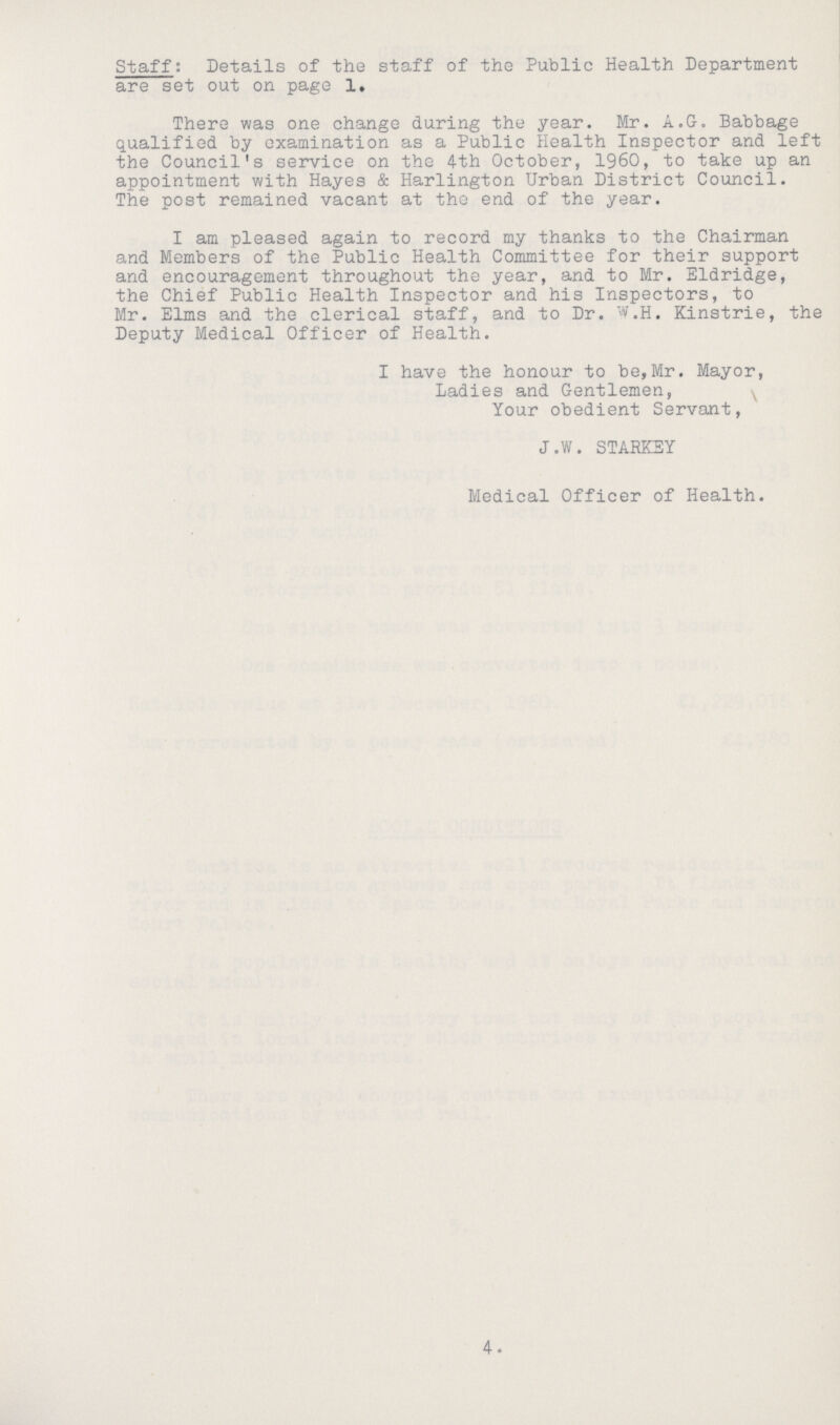 I Staff: Details of the staff of the Public Health Department are set out on page 1. There was one change during the year. Mr. A.G. Babbage qualified by examination as a Public Health Inspector and left the Council's service on the 4th October, 1960, to take up an appointment with Hayes & Harlington Urban District Council. The post remained vacant at the end of the year. I am pleased again to record my thanks to the Chairman and Members of the Public Health Committee for their support and encouragement throughout the year, and to Mr. Eldridge, the Chief Public Health Inspector and his Inspectors, to Mr. Elms and the clerical staff, and to Dr. W.H. Kinstrie, the Deputy Medical Officer of Health. I have the honour to be,Mr. Mayor, Ladies and Gentlemen, Your obedient Servant, J.W. STARKEY Medical Officer of Health. 4.