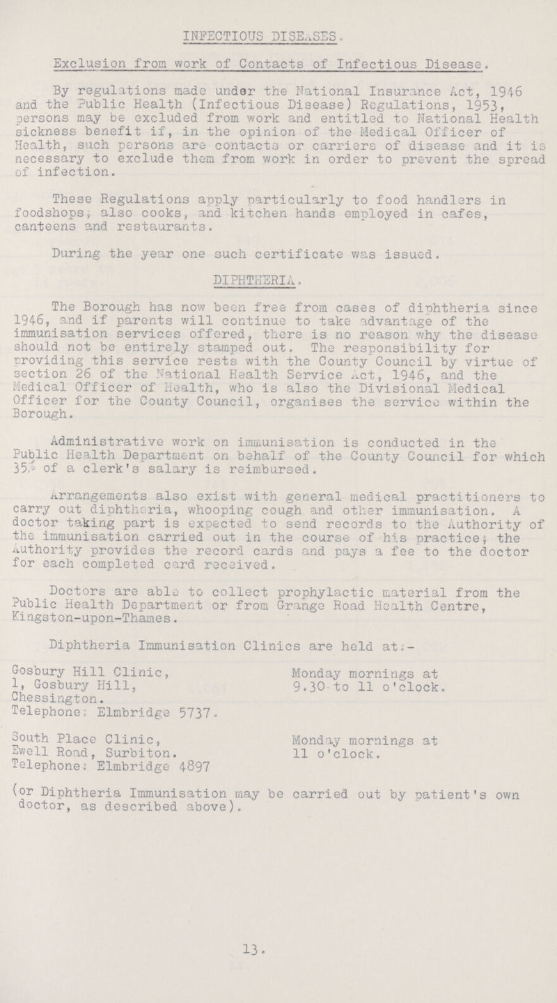 INFECTIOUS DISEASES. Exclusion from work of Contacts of Infectious Disease. By regulations made under the National Insurance Act, 1946 and the Public Health (Infectious Disease) Regulations, 1953, persons may be excluded from work and entitled to National Health sickness benefit if, in the opinion of the Medical Officer of Health, such persons are contacts or carriers of disease and it is necessary to exclude them from work in order to prevent the spread of infection. These Regulations apply particularly to food handlers in foodshops, also cooks, and kitchen hands employed in cafes, canteens and restaurants. During the year one such certificate was issued. diphtheria. The Borough has now been free from cases of diphtheria since 1946, and if parents will continue to take advantage of the immunisation services offered, there is no reason why the disease should not be entirely stamped out. The responsibility for providing this service rests with the County Council by virtue of section 26 of the National Health Service Act, 1946, and the Medical Officer of Health, who is also the Divisional Medical Officer for the County Council, organises the service within the Borough. Administrative work on immunisation is conducted in the Public Health Department on behalf of the County Council for which 35% of a clerk's salary is reimbursed. Arrangements also exist with general medical practitioners to carry out diphtheria, whooping cough and other immunisation. A doctor taking part is expected to send records to the Authority of the immunisation carried out in the course of his practice; the Authority provides the record cards and pays a fee to the doctor for each completed card received. Doctors are able to collect prophylactic material from the Public Health Department or from Grange Road Health Centre, Kingston-upon-Thames. Diphtheria Immunisation Clinics are held at:- Gosbury Hill Clinic, Monday mornings at 1, Gosbury Hill, 9.30-to 11 o'clock. Chessington. Telephone; Elmbridge 5737. South Place Clinic, Monday mornings at Swell Road, Surbiton. 11 o'clock. Telephone; Elmbridge 4897 (or Diphtheria Immunisation may be carried out by patient's own doctor, as described above). 13.