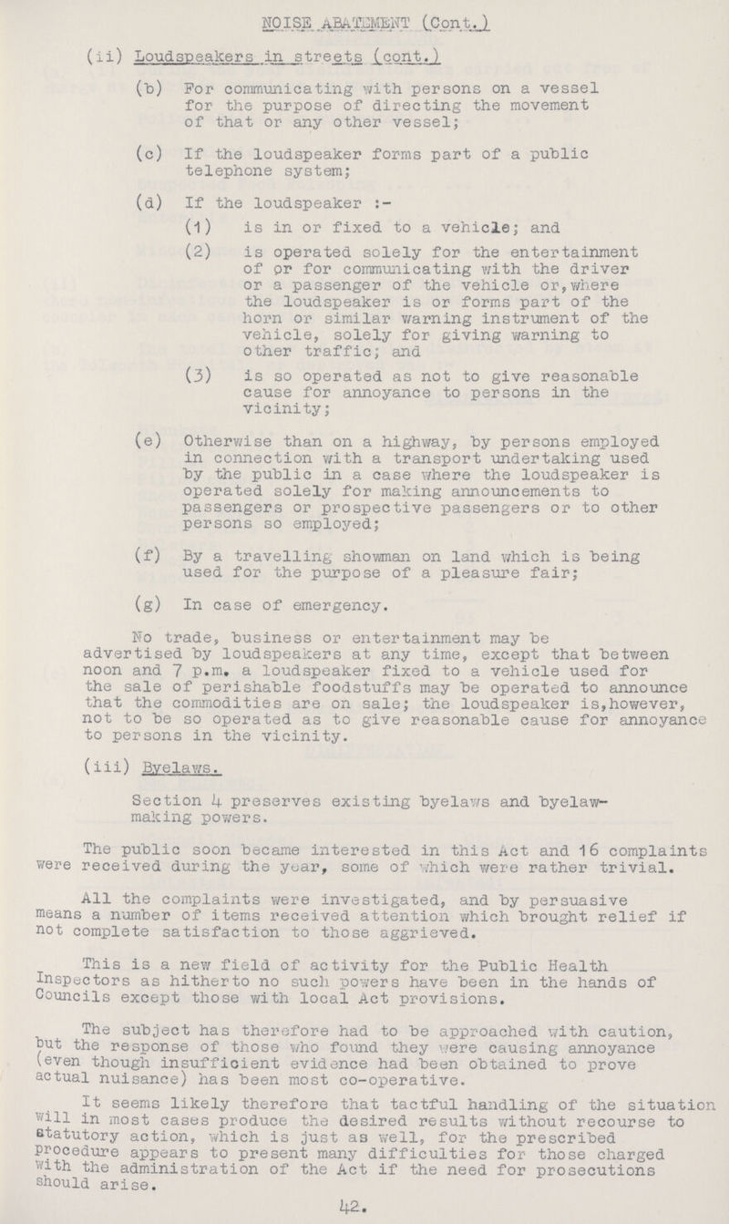 NOISE .ABATMENT (Cont.) (ii) Loudspeakers in streets (cont.) (b) For communicating with persons on a vessel for the purpose of directing the movement of that or any other vessel; (c) If the loudspeaker forms part of a public telephone system; (d) If the loudspeaker (1) is in or fixed to a vehicle; and (2) is operated solely for the entertainment of or for communicating with the driver or a passenger of the vehicle or, where the loudspeaker is or forms part of the horn or similar warning instrument of the vehicle, solely for giving warning to other traffic; and (3) is so operated as not to give reasonable cause for annoyance to persons in the vicinity; (e) Otherwise than on a highway, by persons employed in connection with a transport undertaking used by the public in a case where the loudspeaker is operated solely for making announcements to passengers or prospective passengers or to other persons so employed; (f) By a travelling showman on land which is being used for the purpose of a pleasure fair; (g) In case of emergency. No trade, business or entertainment may be advertised by loudspeakers at any time, except that between noon and 7 p.m. a loudspeaker fixed to a vehicle used for the sale of perishable foodstuffs may be operated to announce that the commodities are on sale; the loudspeaker is, however, not to be so operated as to give reasonable cause for annoyance to persons in the vicinity. (iii) Byelaws. Section 4 preserves existing byelaws and byelaw making powers. The public soon became interested in this Act and 16 complaints were received during the year, some of which were rather trivial. All the complaints were investigated, and by persuasive means a number of items received attention which brought relief if not complete satisfaction to those aggrieved. This is a new field of activity for the Public Health Inspectors as hitherto no such powers have been in the hands of Councils except those with local Act provisions. The subject has therefore had to be approached with caution, out the response of those who found they were causing annoyance (even though insufficient evidence had been obtained to prove actual nuisance) has been most co-operative. It seems likely therefore that tactful handling of the situation will in most cases produce the desired results without recourse to statutory action, which is just as well, for the prescribed procedure appears to present many difficulties for those charged with the administration of the Act if the need for prosecutions should arise. 42.