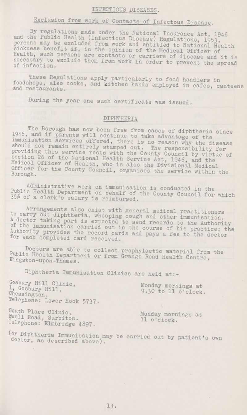 INFECTIOUS DISEASES. Exclusion from work of Contacts of Infectious Disease. By regulations made under the National Insurance Act, 1946 and the Public Health (Infectious Disease) Regulations, 1953 persons may be excluded from work and entitled to National Health sickness benefit if, in the opinion of the Medical Officer of Health, such persons are contacts or carriers of disease and it is necessary to exclude them from work in order to prevent the spread of infection. These Regulations apply particularly to food handlers in foodshops, also cooks, and kitchen hands employed in cafes, canteens and restaurants. During the year one such certificate was issued. DIPHTHERIA The Borough has now been free from cases of diphtheria since 1946, and if parents will continue to take advantage of the immunisation services offered, there is no reason why the disease should not remain entirely stamped out. The responsibility for providing this service rests with the County Council by virtue of section 26 of the National Health Service Act, 1946, and the Medical Officer of Health, who is also the Divisional Medical Officer for the County Council, organises the service within the Borough. Administrative work on immunisation is conducted in the Public Health Department on behalf of the County Council for which 35% of a clerk's salary is reimbursed. Arrangements also exist with general medical practitioners to carry out diphtheria, whooping cough and other immunisation. A doctor taking part is expected to send records to the Authority of the immunisation carried out in the course of his practice; the Authority provides the record cards and pays a fee to the doctor for each completed card received. Doctors are able to collect prophylactic material from the Public Health Department or from Grange Road Health Centre, Kingston-upon-Thames. Diphtheria Immunisation Clinics are held at:- Gosbury Hill Clinic, Monday mornings at 1, Gosbury Hill, 9.30 to 11 o'clock. Chessington. Telephones Lower Hook 5737. South Place Clinic, Monday mornings at Ewell Road, Surbiton. 11 o'clock. Telephone: Elmbridge 4897. (or Diphtheria Immunisation may be carried out by patient's own doctor, as described above). 13.