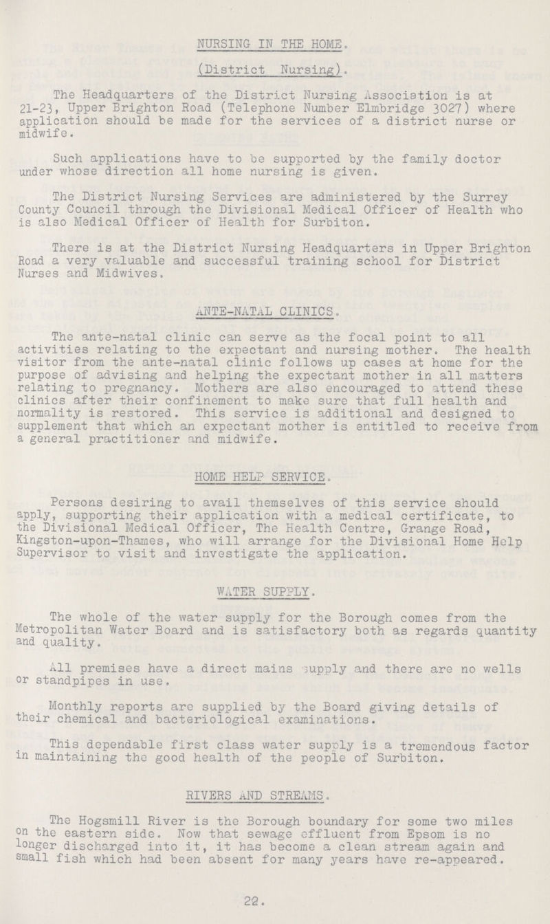 NURSING IN THE HOME. (District Nursing). The Headquarters of the District Nursing Association is at 21-23, Upper Brighton Road (Telephone Number Elmbridge 3027) where application should be made for the services of a district nurse or midwife. Such applications have to be supported by the family doctor under whose direction all home nursing is given. The District Nursing Services are administered by the Surrey County Council through the Divisional Medical Officer of Health who is also Medical Officer of Health for Surbiton. There is at the District Nursing Headquarters in Upper Brighton Road a very valuable and successful training school for District Nurses and Midwives. ANTE-NATAL CLINICS. The ante-natal clinic can serve as the focal point to all activities relating to the expectant and nursing mother. The health visitor from the ante-natal clinic follows up cases at home for the purpose of advising and helping the expectant mother in all matters relating to pregnancy. Mothers are also encouraged to attend these clinics after their confinement to make sure that full health and normality is restored. This service is additional and designed to supplement that which an expectant mother is entitled to receive from a general practitioner and midwife. HOME HELP SERVICE. Persons desiring to avail themselves of this service should apply, supporting their application with a medical certificate, to the Divisional Medical Officer, The Health Centre, Grange Road, Kingston-upon-Thames, who will arrange for the Divisional Home Help Supervisor to visit and investigate the application. WATER SUPPLY. The whole of the water supply for the Borough comes from the Metropolitan Water Board and is satisfactory both as regards quantity and quality. All premises have a direct mains supply and there are no wells or standpipes in use. Monthly reports are supplied by the Board giving details of their chemical and bacteriological examinations. This dependable first class water supply is a tremendous factor in maintaining the good health of the people of Surbiton. RIVERS AND STREAMS. The Hogsmill River is the Borough boundary for some two miles on the eastern side. Now that sewage effluent from Epsom is no longer discharged into it, it has become a clean stream again and small fish which had been absent for many years have re-appeared. 22.