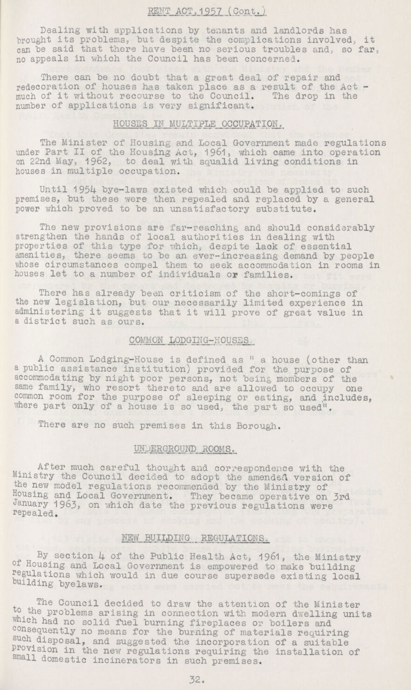 I RENT ACT, 1957 (Cont.) Dealing with applications by tenants and landlords has brought its problems, but despite the complications involved, it can be said that there have been no serious troubles and, so far, no appeals in which the Council has been concerned. There can be no doubt that a great deal of repair and redecoration of houses has taken place as a result of the Act much of it without recourse to the Council. The drop in the number of applications is very significant. HOUSES IN MULTIPLE OCCUPATION. The Minister of Housing and Local Government made regulations under Part II of the Housing Act, 1961, which came into operation on 22nd May, 1962, to deal with squalid living conditions in houses in multiple occupation. Until 1954 bye-laws existed which could be applied to such premises, but these were then repealed and replaced by a general power which proved to be an unsatisfactory substitute. The new provisions are far-reaching and should considerably strengthen the hands of local authorities in dealing with properties of this type for which, despite lack of essential amenities, there seems to be an ever-increasing demand by people whose circumstances compel them to seek accommodation in rooms in houses let to a number of individuals or families. There has already been criticism of the short-comings of the new legislation, but our necessarily limited experience in administering it suggests that it will prove of great value in a district such as ours. COMMON LODGING-HOUSES A Common Lodging-House is defined as a house (other than a public assistance institution) provided for the purpose of accommodating by night poor persons, not being members of the same family, who resort thereto and are allowed to occupy one common room for the purpose of sleeping or eating, and includes, where part only of a house is so used, the part so used. There are no such premises in this Borough. UNDERGROUND ROOMS. After much careful thought and correspondence with the Ministry the Council decided to adopt the amended version of the new model regulations recommended by the Ministry of Housing and Local Government. They became operative on 3rd January 1963, on which date the previous regulations were repealed. NEW BUILDING REGULATIONS. By section 4 of the Public Health Act, 1961, the Ministry of Housing and Local Government is empowered to make building regulations which would in due course supersede existing local building byelaws. The Council decided to draw the attention of the Minister to the problems arising in connection with modern dwelling units which had no solid fuel burning fireplaces or boilers and consequently no means for the burning of materials requiring such disposal, and suggested the incorporation of a suitable Provision in the new regulations requiring the installation of small domestic incinerators in such premises. 32.