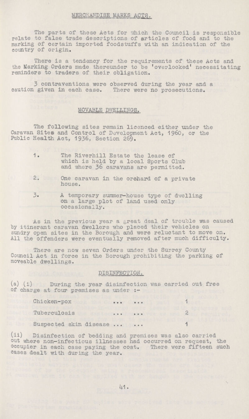 MERCHANDISE MARKS ACTS. The parts of these Acts for which the Council is responsible relate to false trade descriptions of articles of food and to the marking of certain imported foodstuffs with an indication of the country of origin. There is a tendency for the requirements of these Acts and the Marking Orders made thereunder to be 'overlooked' necessitating reminders to traders of their obligation. 3 contraventions were observed during the year and a caution given in each case. There were no prosecutions. MOVABLE DWELLINGS. The following sites remain licenced either under the Caravan Sites and Control of Development Act, 1960, or the Public Health Act, 1936, Section 269. 1. The Riverhill Estate the lease of which is held by a local Sports Club and where 36 caravans are permitted. 2. One caravan in the orchard of a private house. 3. A temporary summer-house type of dwelling on a large plot of land used only occasionally. As in the previous year a great deal of trouble was caused by itinerant caravan dwellers who placed their vehicles on sundry open sites in the Borough and were reluctant to move on. All the offenders were eventually removed after much difficulty. There are now seven Orders 'under the Surrey County Council Act in force in the Borough prohibiting the parking of moveable dwellings. DISINFECTION. (a) (i) During the year disinfection was carried out free of charge at four premises as under :- Chicken-pox 1 Tuberculosis 2 Suspected skin disease 1 (ii) Disinfection of bedding and premises was also carried out where non-infectious illnesses had occurred on request, the occupier in each case paying the cost. There were fifteen such cases dealt with during the year. 41.