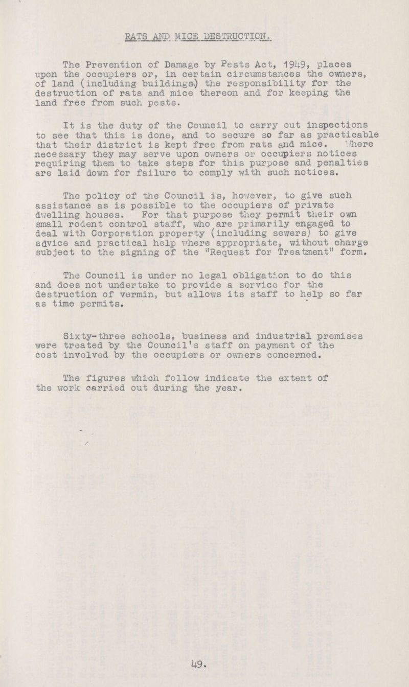 RATS AMD MICE DESTRUCTION. The Prevention of Damage by Pests Act, 1949, places upon the occupiers or, in certain circumstances the owners, of land (including buildingss) the responsibility for the destruction of rats and mice thereon and for keeping the land free from such pests. It is the duty of the Council to carry out inspections to see that this is done, and to secure so far as practicable that their district is kept free from rats and mice. where necessary they may serve upon owners or occupiers notices requiring them to take steps for this purpose and penalties are laid down for failure to comply with such notices. The policy of the Council is, however, to give such assistance as is possible to the occupiers of private dwelling houses. For that purpose they permit their own small rodent control staff, who are primarily engaged to deal with Corporation property (including sewers) to give advice and practical help where appropriate, without charge subject to the signing of the Request for Treatment form. The Council is under no legal obligation to do this and does not -undertake to provide a service for the destruction of vermin, but allows its staff to help so far as time permits. Sixty-three schools, business and industrial premises were treated by the Council's staff on payment of the cost involved by the occupiers or owners concerned. The figures which follow indicate the extent of the work carried out during the year. 49.