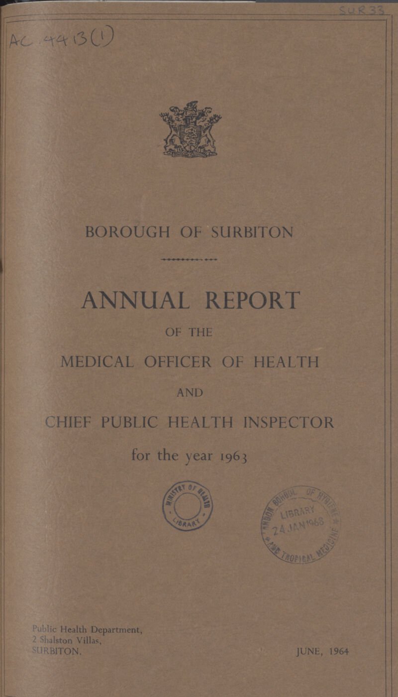 AC. 4413(1) BOROUGH OF SURBITON ANNUAL REPORT OF THE MEDICAL OFFICER OF HEALTH AND CHIEF PUBLIC HEALTH INSPECTOR for the year 1963 Public Health Department, 2 Shalston Villas, SURBITON. JUNE, 1964