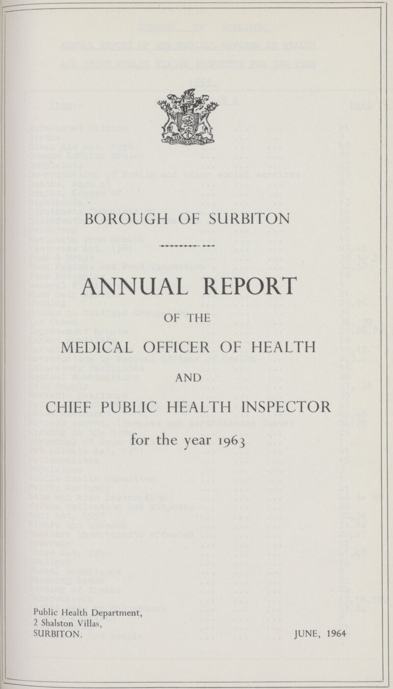 BOROUGH OF SURBITON ANNUAL REPORT OF THE MEDICAL OFFICER OF HEALTH AND CHIEF PUBLIC HEALTH INSPECTOR for the year 1963 Public Health Department, 2 Shalston Villas, SURBITON. JUNE, 1964