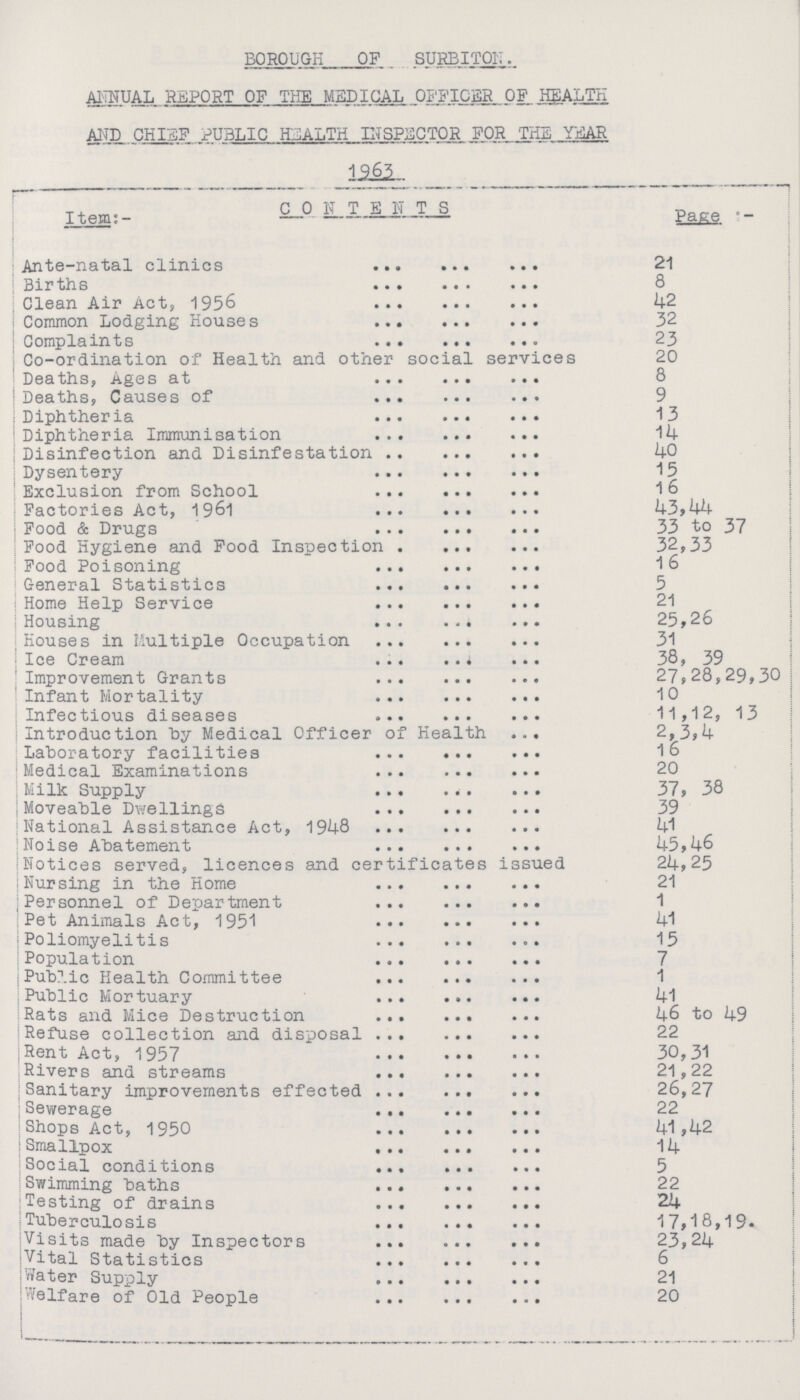 BOROUGH OF SURBITON. ANNUAL REPORT OF THE MEDICAL OFFICER OF HEALTH AND CHIEF PUBLIC HEALTH INSPECTOR FOR THE YEAR 1963 Item:- CONTENTS Page:- Ante-natal clinics 21 Births 8 Clean Air Act, 1956 42 Common Lodging Houses 32 Complaints 23 Co-ordination of Health and other social services 20 Deaths, Ages at 8 Deaths, Causes of 9 Diphtheria 13 Diphtheria Immunisation 14 Disinfection and Disinfestation 40 Dysentery 15 Exclusion from School 16 Factories Act, 1961 43,44 Food & Drugs 33 to 37 Food Hygiene and Food Inspection 32,33 Food Poisoning 16 General Statistics 5 Home Help Service 21 Housing 25,26 Houses in Multiple Occupation 31 Ice Cream 38, 39 Improvement Grants 27, 28,29,30 Infant Mortality 10 Infectious diseases 11,12, 13 Introduction by Medical Officer of Health 2,3,4 Laboratory facilities 16 Medical Examinations 20 Milk Supply 37, 38 Moveable Dwellings 39 National Assistance Act, 1948 41 Noise Abatement 45,46 Notices served, licences and certificates issued 24,25 Nursing in the Home 21 Personnel of Department 1 Pet Animals Act, 1951 41 Poliomyelitis 15 Population 7 Public Health Committee 1 Public Mortuary 41 Rats and Mice Destruction 46 to 49 Refuse collection and disposal 22 Rent Act, 1957 30,31 Rivers and streams 21,22 Sanitary improvements effected 26,27 Sewerage 22 Shops Act, 1950 41,42 Smallpox 14 Social conditions 5 Swimming baths 22 Testing of drains 24 Tuberculosis 17,18,19. Visits made by Inspectors 23,24 Vital Statistics 6 Water Supply 21 Welfare of Old People 20
