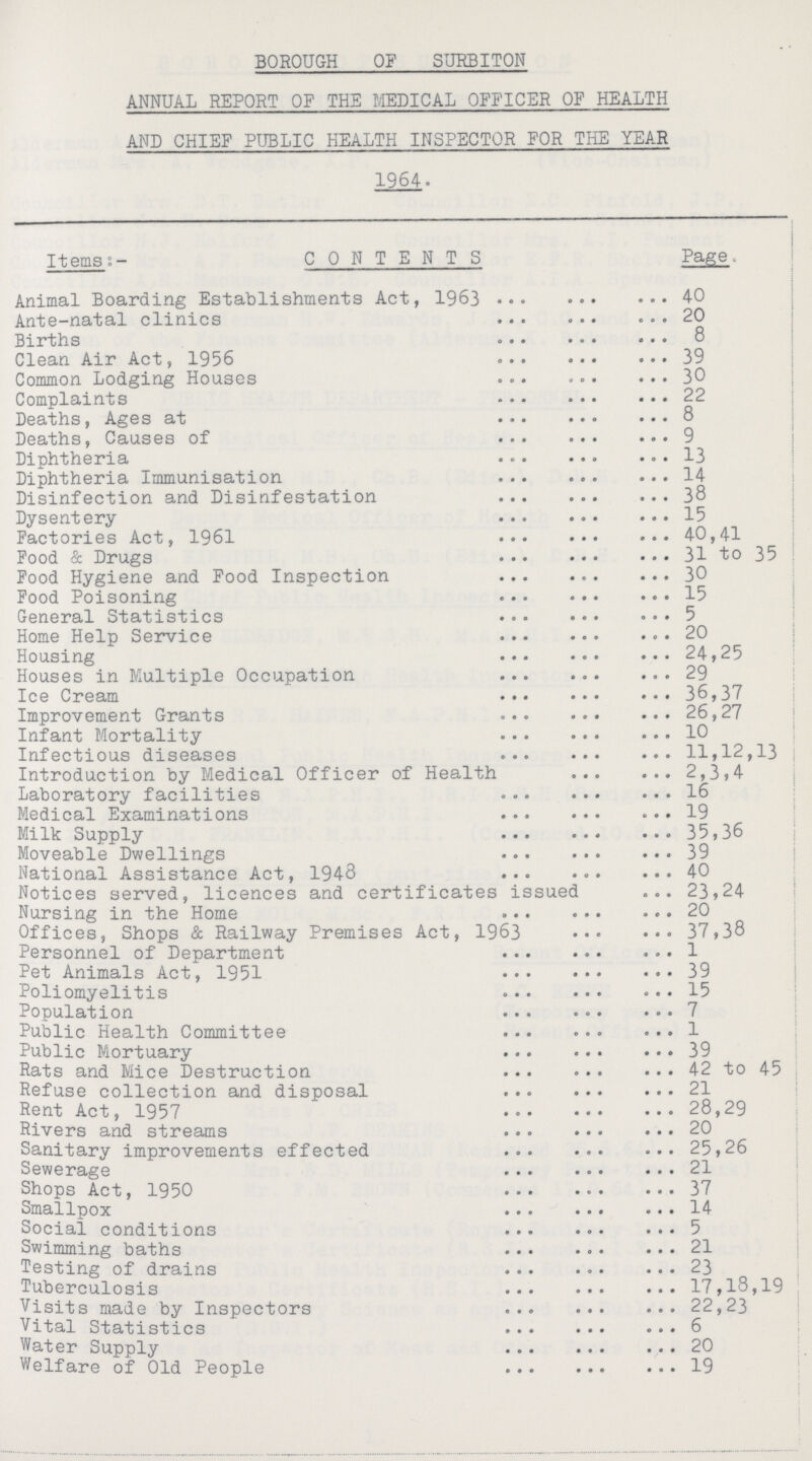 BOROUGH OF SURBITON ANNUAL REPORT OF THE MEDICAL OFFICER OF HEALTH AND CHIEF PUBLIC HEALTH INSPECTOR FOR THE YEAR 1964. Items:- CONTENTS Page Animal Boarding Establishments Act, 1963 40 Ante-natal clinics 20 Births 8 Clean Air Act, 1956 39 Common Lodging Houses 30 Complaints 22 Deaths, Ages at 8 Deaths, Causes of 9 Diphtheria 13 Diphtheria Immunisation 14 Disinfection and Disinfestation 38 Dysentery 15 Factories Act, 1961 40,41 Food & Drugs 31 to 35 Food Hygiene and Food Inspection 30 Food Poisoning 15 General Statistics 5 Home Help Service 20 Housing 24,25 Houses in Multiple Occupation 29 Ice Cream 36,37 Improvement Grants 26,27 Infant Mortality 10 Infectious diseases 11,12,13 Introduction by Medical Officer of Health 2,3,4 Laboratory facilities 16 Medical Examinations 19 Milk Supply 35,36 Moveable Dwellings 39 National Assistance Act, 1948 40 Notices served, licences and certificates issued 23,24 Nursing in the Home 20 Offices, Shops & Railway Premises Act, 1963 37,38 Personnel of Department 1 Pet Animals Act, 1951 39 Poliomyelitis 15 Population 7 Public Health Committee 1 Public Mortuary 39 Rats and Mice Destruction 42 to 45 Refuse collection and disposal 21 Rent Act, 1957 28,29 Rivers and streams 20 Sanitary improvements effected 25,26 Sewerage 21 Shops Act, 1950 37 Smallpox 14 Social conditions 5 Swimming baths 21 Testing of drains 23 Tuberculosis 17,18,19 Visits made by Inspectors 22,23 Vital Statistics 6 Water Supply 20 Welfare of Old People 19