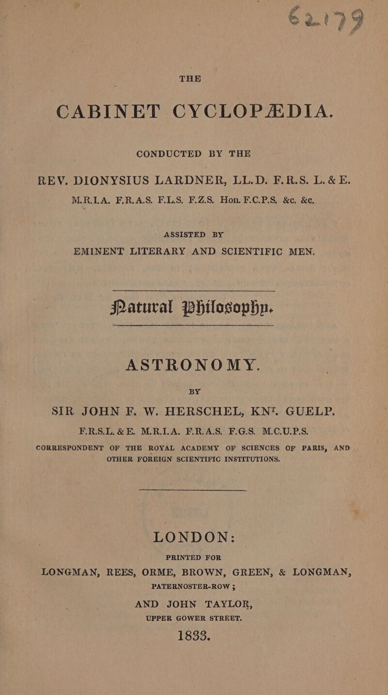 CABINET CYCLOPZDIA. CONDUCTED BY THE REV. DIONYSIUS LARDNER, LL.D. F.R.S. L. &amp; E. M.R.LA. F.R.AS. FLAS. F.Z.S. Hon. F.C.P.S, &amp;c. &amp;¢, ASSISTED BY EMINENT LITERARY AND SCIENTIFIC MEN. Patuval Whilosophp. ASTRONOMY. BY SIR JOHN F. W. HERSCHEL, KN*. GUELP. F.RS.L.&amp;E. MRLA. ERAS. F.G.S. M.C.U.P.S. CORRESPONDENT OF THE ROYAL ACADEMY OF SCIENCES OF PARIS, AND OTHER FOREIGN SCIENTIFIC INSTITUTIONS. LONDON: | PRINTED FOR , LONGMAN, REES, ORME, BROWN, GREEN, &amp; LONGMAN, PATERNOSTER-ROW ; AND JOHN TAYLOR, UPPER GOWER STREET. 1833.