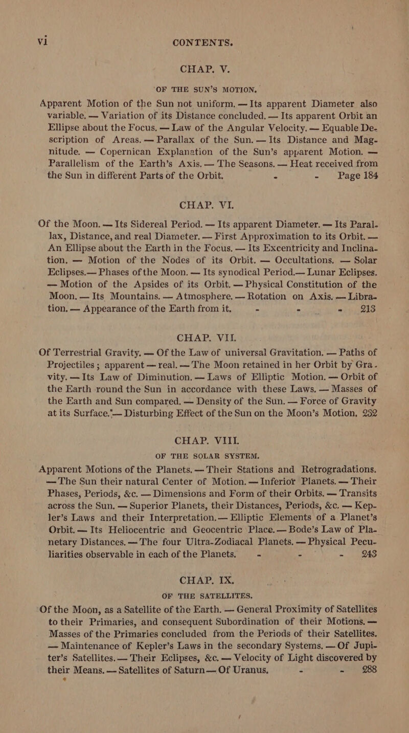 CHAP. V. ‘OF THE SUN’S MOTION. Apparent Motion of the Sun not uniform.—Its apparent Diameter also variable, — Variation of its Distance concluded. — Its apparent Orbit an Ellipse about the Focus. — Law of the Angular Velocity. — Equable De- scription of Areas. — Parallax of the Sun.—Its Distance and Mag- nitude. — Copernican Explanation of the Sun’s apparent Motion. — Parallelism of the Earth’s Axis. — The Seasons. — Heat received from the Sun in different Parts of the Orbit. = - Page 184 CHAP. VI. Of the Moon. — Its Sidereal Period. — Its apparent Diameter. — Its Paral. lax, Distance, and real Diameter. — First Approximation to its Orbit. — An Ellipse about the Earth in the Focus. — Its Excentricity and Inclina- tion. — Motion of the Nodes of its Orbit. — Occultations. — Solar Eclipses.— Phases of the Moon. — Its synodical Period.— Lunar Eclipses. — Motion of the Apsides of its Orbit. — Physical Constitution of the Moon. — Its Mountains. — Atmosphere. — Rotation on Axis, — Libra. tion. — Appearance of the Earth from it. - Par =, 243 CHAP. VII. Of Terrestrial Gravity. — Of the Law of universal Gravitation. — Paths of Projectiles ; apparent — real. —'The Moon retained in her Orbit by Gra. vity. —Its Law of Diminution.— Laws of Elliptic Motion. — Orbit of the Earth round the Sun in accordance with these Laws. — Masses of the Earth and Sun compared, — Density of the Sun. — Force of Gravity at its Surface.— Disturbing Effect of the Sun on the Moon’s Motion, 232 CHAP. VIII. OF THE SOLAR SYSTEM. Apparent Motions of the Planets. — Their Stations and Retrogradations. — The Sun their natural Center of Motion. — Inferior Planets. — Their Phases, Periods, &amp;c. — Dimensions and Form of their Orbits. — Transits across the Sun. — Superior Planets, their Distances, Periods, &amp;c. — Kep- ler’s Laws and their Interpretation.— Elliptic Elements of a Planet’s Orbit. — Its Heliocentric and Geocentric Place.— Bode’s Law of Pla- netary Distances. —The four Ultra-Zodiacal Planets. — Physical Pecu- liarities observable in each of the Planets. - - - 243 CHAP. IX. OF THE SATELLITES. Of the Moon, as a Satellite of the Earth. — General Proximity of Satellites to their Primaries, and consequent Subordination of their Motions. — Masses of the Primaries concluded from the Periods of their Satellites. — Maintenance of Kepler’s Laws in the secondary Systems, — Of Jupi- ter’s Satellites. — Their Eclipses, &amp;c.— Velocity of Light discovered by their Means. — Satellites of Saturn — Of Uranus. &lt; ae 888 +