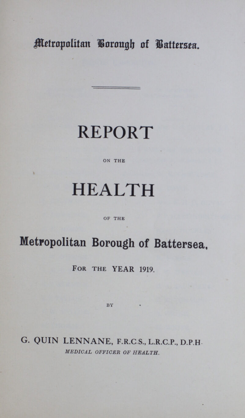 Metropolitan Borough of Bettersea. REPORT on the HEALTH of the Metropolitan Borough of Battersea, For the YEAR 1919. BY G. QUIN LENNANE, F.R.C.S., L.R.C.P., D.P.H MEDICAL OFFICER OF HEALTH.