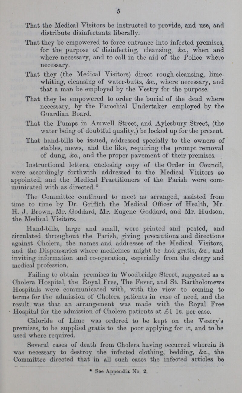 5 That the Medical Visitors be instructed to provide, and use, and distribute disinfectants liberally. That they be empowered to force entrance into infected premises, for the purpose of disinfecting, cleansing, &c., when and where necessary, and to call in the aid of the Police where necessary. That they (the Medical Visitors) direct rough-cleansing, lime whiting, cleansing of water-butts, &c., where necessary, and that a man be employed by the Vestry for the purpose. That they be empowered to order the burial of the dead where necessary, by the Parochial Undertaker employed by the Guardian Board. That the Pumps in Amwell Street, and Aylesbury Street, (the water being of doubtful quality,) be locked up for the present. That hand-bills be issued, addressed specially to the owners of stables, mews, and the like, requiring the prompt removal of dung, &c., and the proper pavement of their premises. Instructional letters, enclosing copy of the Order in Council, were accordingly forthwith addressed to the Medical Visitors so appointed, and the Medical Practitioners of the Parish were com municated with as directed.* The Committee continued to meet as arranged, assisted from time to time by Dr. Griffith the Medical Officer of Health, Mr. H. J. Brown, Mr. Goddard, Mr. Eugene Goddard, and Mr. Hudson, the Medical Visitors. Hand-bills, large and small, were printed and posted, and circulated throughout the Parish, giving precautions and directions against Cholera, the names and adddesses of the Medical Visitors, and the Dispensaries where medicines might be had gratis, &c., and inviting information and co-operation, especially from the clergy and medical profession. Failing to obtain premises in Woodbridge Street, suggested as a Cholera Hospital, the Royal Free, The Fever, and St. Bartholomews Hospitals were communicated with, with the view to coming to terms for the admission of Cholera patients in case of need, and the result was that an arrangement was made with the Royal Free Hospital for the admission of Cholera patients at £1 1s. per case. Chloride of Lime was ordered to be kept on the Vestry's premises, to be supplied gratis to the poor applying for it, and to be used where required. Several cases of death from Cholera having occurred wherein it was necessary to destroy the infected clothing, bedding, &c., the Committee directed that in all such cases the infected articles be * See Appendix No. 2.