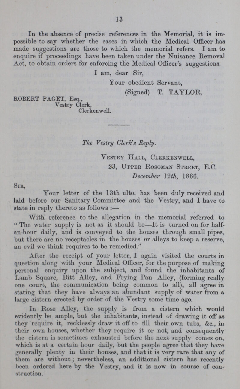13 In the absence of precise references in the Memorial, it is im possible to say whether the cases in which the Medical Officer has made suggestions are those to which the memorial refers. I am to enquire if proceedings have been taken under the Nuisance Removal Act, to obtain orders for enforcing the Medical Officer's suggestions. I am, dear Sir, Your obedient Servant, (Signed) T. TAYLOR. ROBERT PAGET, Esq., Vestry Clerk, Clerkenwell. The Vestry Clerk's Reply. Vestry Hall, Clerkenwell, 23, Upper Rosoman Street, E.C. December 12 th, 1866. Sir, Your letter of the 13th ulto. has been duly received and laid before our Sanitary Committee and the Vestry, and I have to state in reply thereto as follows :— With reference to the allegation in the memorial referred to The water supply is not as it should be—It is turned on for half an-hour daily, and is conveyed to the houses through small pipes, but there are no receptacles in the houses or alleys to keep a reserve, an evil we think requires to be remedied. After the receipt of your letter, I again visited the courts in question along with your Medical Officer, for the purpose of making personal enquiry upon the subject, and found the inhabitants of Lamb Square, Bitt Alley, and Frying Pan Alley, (forming really one court, the communication being common to all), all agree in stating that they have always an abundant supply of water from a large cistern erected by order of the Vestry some time ago. In Rose Alley, the supply is from a cistern which would evidently be ample, but the inhabitants, instead of drawing it off as they require it, recklessly draw it off to till their own tubs, &c., in their own houses, whether they require it or not, and consequently the cistern is sometimes exhausted before the next supply comes on, which is at a certain hour daily, but the people agree that they have generally plenty in their houses, and that it is very rare that any of them are without; nevertheless, an additional cistern has recently been ordered here by the Vestry, and it is now in course of con struction.